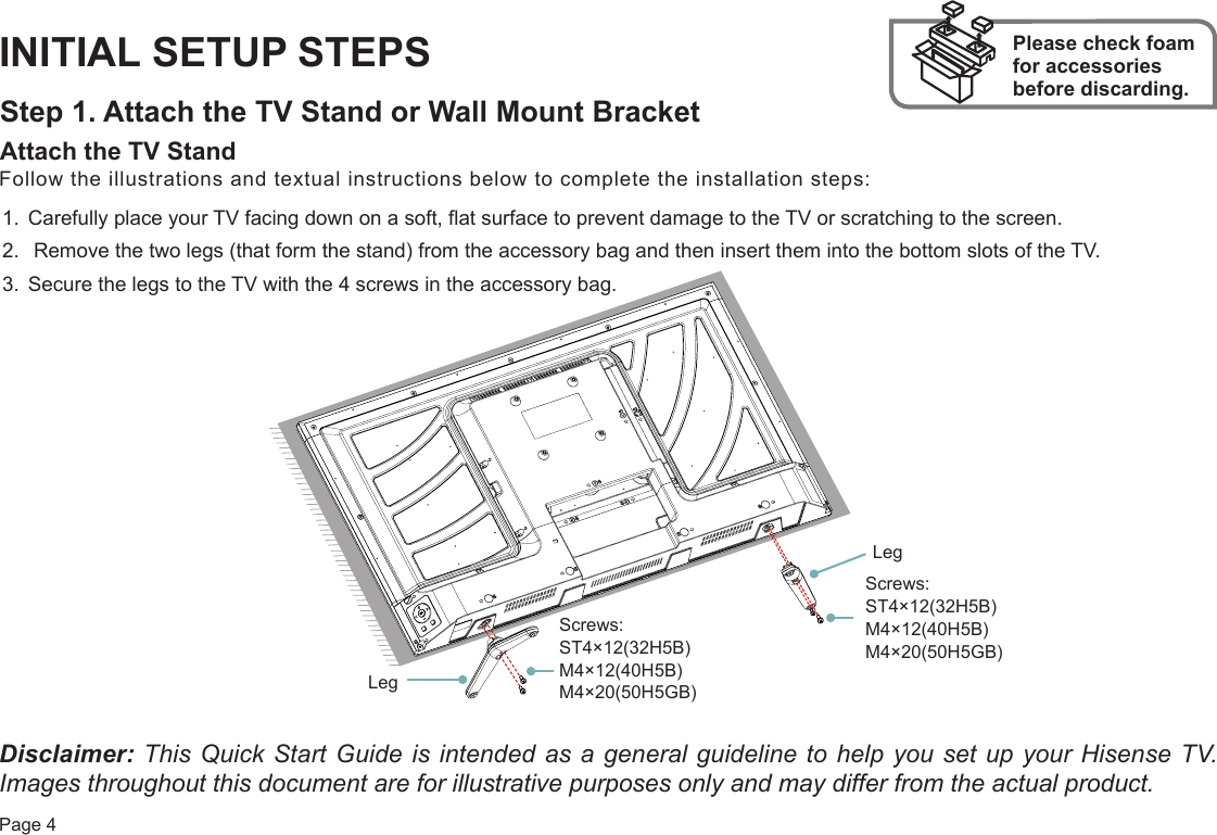 Page 4INITIAL SETUP STEPSStep 1. Attach the TV Stand or Wall Mount BracketAttach the TV Stand Please check foam for accessories before discarding.Follow the illustrations and textual instructions below to complete the installation steps:1. Carefully place your TV facing down on a soft, flat surface to prevent damage to the TV or scratching to the screen.2.  Remove the two legs (that form the stand) from the accessory bag and then insert them into the bottom slots of the TV.3. Secure the legs to the TV with the 4 screws in the accessory bag.Disclaimer: This Quick Start Guide is intended as a general guideline to help you set up your Hisense TV. Images throughout this document are for illustrative purposes only and may differ from the actual product. Screws: ST4×12(32H5B) M4×12(40H5B) M4×20(50H5GB) Screws: ST4×12(32H5B) M4×12(40H5B) M4×20(50H5GB)LegLeg