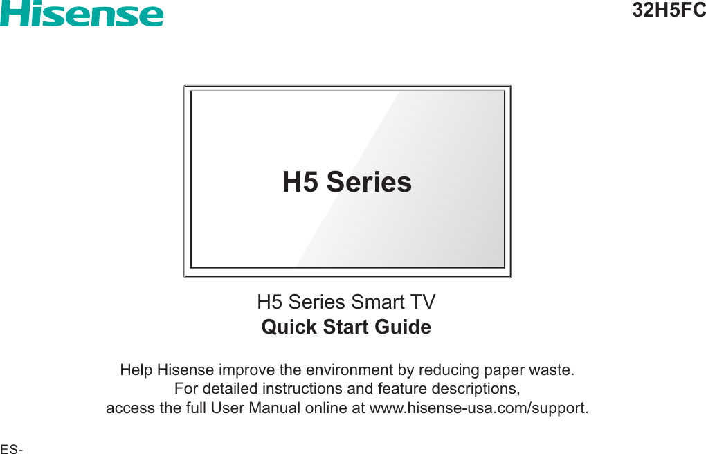 Quick Start GuideH5 Series Smart TV32H5FCHelp Hisense improve the environment by reducing paper waste.  For detailed instructions and feature descriptions,  access the full User Manual online at www.hisense-usa.com/support.H5 SeriesES-