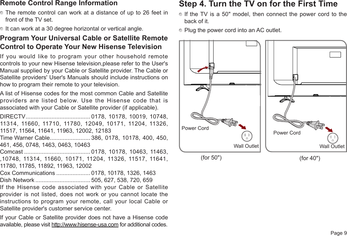  Page 9Remote Control Range Information The remote control can work at a distance of up to 26 feet in front of the TV set. It can work at a 30 degree horizontal or vertical angle.Program Your Universal Cable or Satellite Remote Control to Operate Your New Hisense TelevisionIf you would like to program your other household remote controls to your new Hisense television,please refer to the User&apos;s Manual supplied by your Cable or Satellite provider. The Cable or Satellite providers&apos; User&apos;s Manuals should include instructions on how to program their remote to your television.A list of Hisense codes for the most common Cable and Satellite providers are listed below. Use the Hisense code that is associated with your Cable or Satellite provider (if applicable).DIRECTV ........................................ 0178, 10178, 10019, 10748, 11314, 11660, 11710, 11780, 12049, 10171, 11204, 11326, 11517, 11564, 11641, 11963, 12002, 12183Time Warner Cable ......................... 386, 0178, 10178, 400, 450, 461, 456, 0748, 1463, 0463, 10463Comcast ......................................... 0178, 10178, 10463, 11463, ,10748, 11314, 11660, 10171, 11204, 11326, 11517, 11641, 11780, 11785, 11892, 11963, 12002Cox Communications ..................... 0178, 10178, 1326, 1463Dish Network .................................. 505, 627, 538, 720, 659If the Hisense code associated with your Cable or Satellite provider is not listed, does not work or you cannot locate the instructions to program your remote, call your local Cable or Satellite provider&apos;s customer service center.If your Cable or Satellite provider does not have a Hisense code available, please visit http://www.hisense-usa.com for additional codes.Step 4. Turn the TV on for the First Time If the TV is a 50&quot; model, then connect the power cord to the back of it. Plug the power cord into an AC outlet.Wall OutletPower CordWall OutletPower Cord(for 50&quot;) (for 40&quot;)