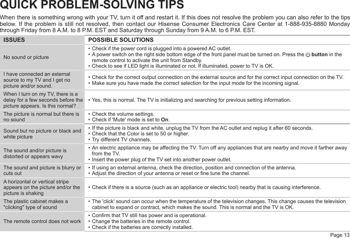  Page 13QUICK PROBLEM-SOLVING TIPSWhen there is something wrong with your TV, turn it off and restart it. If this does not resolve the problem you can also refer to the tips below. If the problem is still not resolved, then contact our Hisense Consumer Electronics Care Center at 1-888-935-8880 Monday through Friday from 8 A.M. to 8 P.M. EST and Saturday through Sunday from 9 A.M. to 6 P.M. EST.ISSUES POSSIBLE SOLUTIONSNo sound or picture• Check if the power cord is plugged into a powered AC outlet.• A power switch on the right side bottom edge of the front panel must be turned on. Press the   button in the remote control to activate the unit from Standby.• Check to see if LED light is illuminated or not. If illuminated, power to TV is OK.I have connected an external source to my TV and I get no picture and/or sound.• Check for the correct output connection on the external source and for the correct input connection on the TV.• Make sure you have made the correct selection for the input mode for the incoming signal.When I turn on my TV, there is a delay for a few seconds before the picture appears. Is this normal?• Yes, this is normal. The TV is initializing and searching for previous setting information.The picture is normal but there is no sound• Check the volume settings.• Check if &apos;Mute&apos; mode is set to On.Sound but no picture or black and white picture• If the picture is black and white, unplug the TV from the AC outlet and replug it after 60 seconds.• Check that the Color is set to 50 or higher. • Try different TV channels.The sound and/or picture is distorted or appears wavy• An electric appliance may be affecting the TV. Turn off any appliances that are nearby and move it farther away from the TV.• Insert the power plug of the TV set into another power outlet.The sound and picture is blurry or cuts out• If using an external antenna, check the direction, position and connection of the antenna.• Adjust the direction of your antenna or reset or ne tune the channel.A horizontal or vertical stripe appears on the picture and/or the picture is shaking• Check if there is a source (such as an appliance or electric tool) nearby that is causing interference.The plastic cabinet makes a &quot;clicking&quot; type of sound• The &apos;click&apos; sound can occur when the temperature of the television changes. This change causes the television cabinet to expand or contract, which makes the sound. This is normal and the TV is OK.The remote control does not work• Conrm that TV still has power and is operational.• Change the batteries in the remote control.• Check if the batteries are correctly installed.