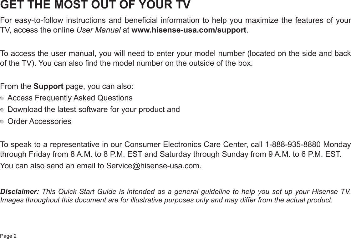 Page 2GET THE MOST OUT OF YOUR TVFor easy-to-follow instructions and beneficial information to help you maximize the features of your TV, access the online User Manual at www.hisense-usa.com/support.To access the user manual, you will need to enter your model number (located on the side and back of the TV). You can also find the model number on the outside of the box.From the Support page, you can also:  Access Frequently Asked Questions  Download the latest software for your product and  Order AccessoriesTo speak to a representative in our Consumer Electronics Care Center, call 1-888-935-8880 Monday through Friday from 8 A.M. to 8 P.M. EST and Saturday through Sunday from 9 A.M. to 6 P.M. EST.You can also send an email to Service@hisense-usa.com.Disclaimer: This Quick Start Guide is intended as a general guideline to help you set up your Hisense TV. Images throughout this document are for illustrative purposes only and may differ from the actual product.