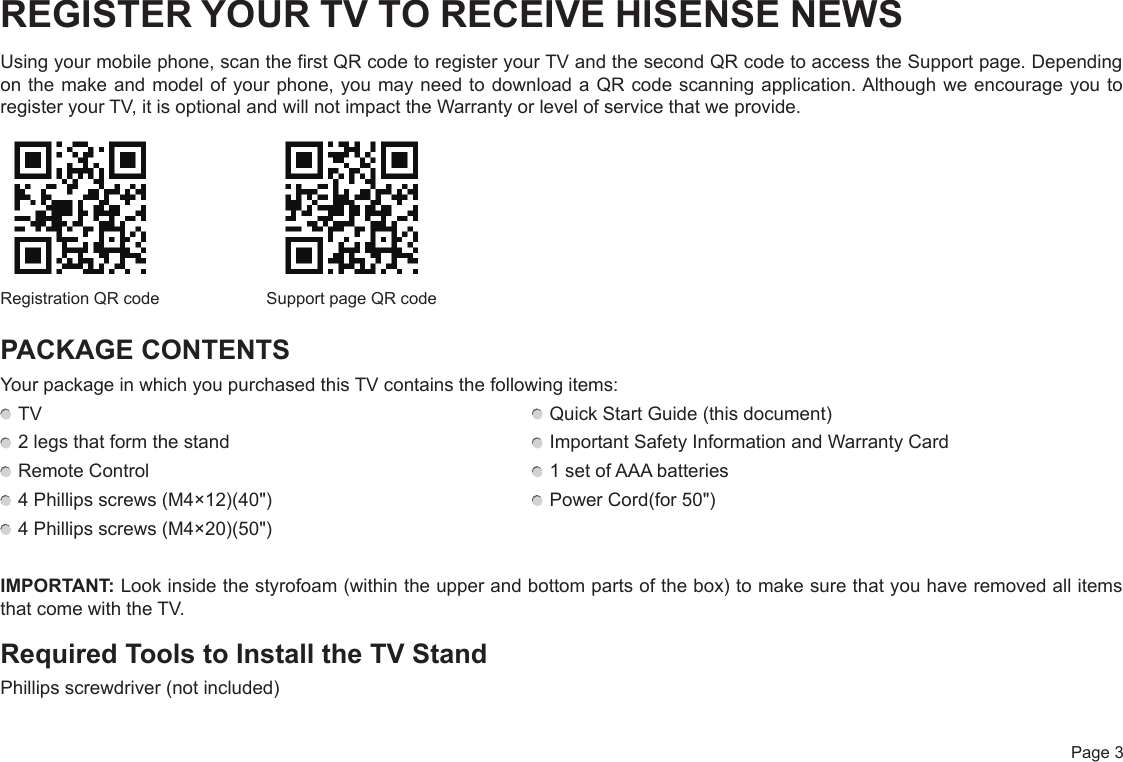  Page 3REGISTER YOUR TV TO RECEIVE HISENSE NEWSUsing your mobile phone, scan the first QR code to register your TV and the second QR code to access the Support page. Depending on the make and model of your phone, you may need to download a QR code scanning application. Although we encourage you to register your TV, it is optional and will not impact the Warranty or level of service that we provide.PACKAGE CONTENTSYour package in which you purchased this TV contains the following items: TV   Quick Start Guide (this document) 2 legs that form the stand   Important Safety Information and Warranty Card Remote Control   1 set of AAA batteries 4 Phillips screws (M4×12)(40&quot;)   Power Cord(for 50&quot;) 4 Phillips screws (M4×20)(50&quot;)IMPORTANT: Look inside the styrofoam (within the upper and bottom parts of the box) to make sure that you have removed all items that come with the TV.Required Tools to Install the TV StandPhillips screwdriver (not included)Registration QR code Support page QR code