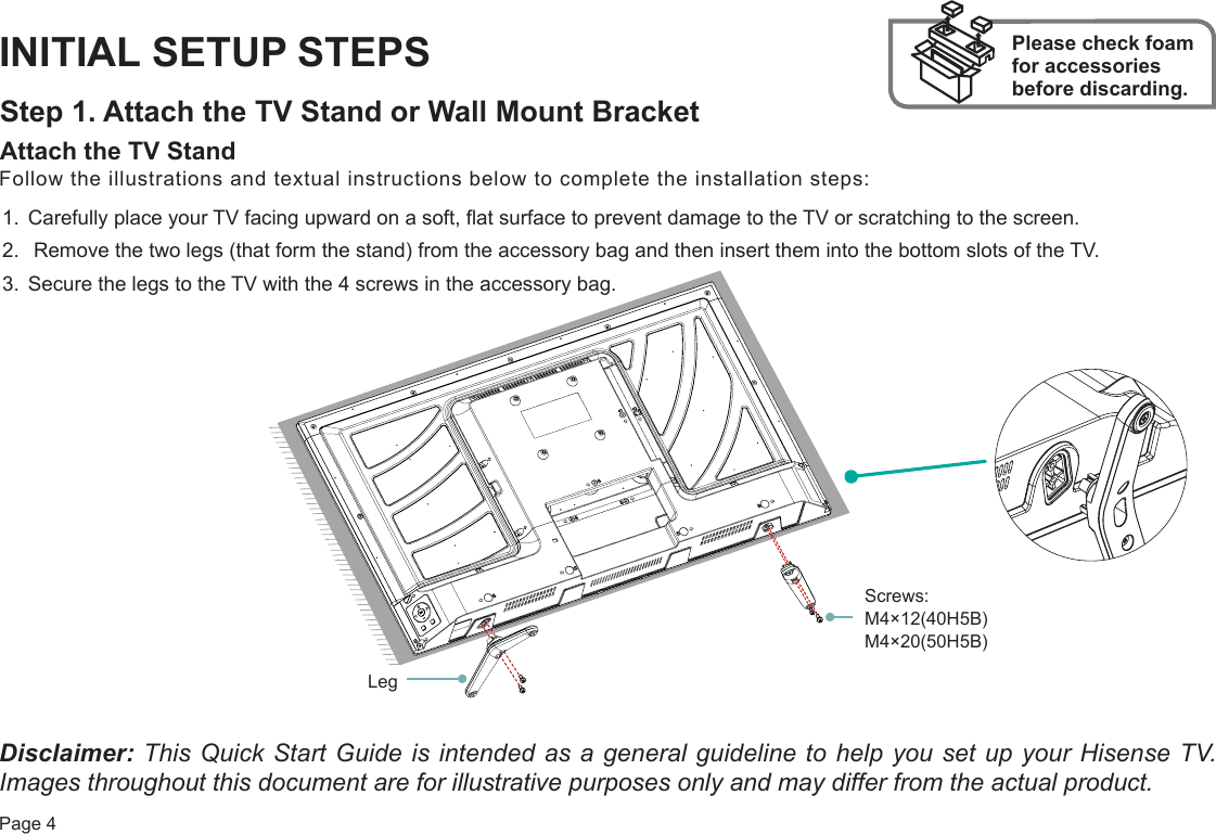 Page 4INITIAL SETUP STEPSStep 1. Attach the TV Stand or Wall Mount BracketAttach the TV Stand Please check foam for accessories before discarding.Follow the illustrations and textual instructions below to complete the installation steps:1. Carefully place your TV facing upward on a soft, flat surface to prevent damage to the TV or scratching to the screen.2.  Remove the two legs (that form the stand) from the accessory bag and then insert them into the bottom slots of the TV.3. Secure the legs to the TV with the 4 screws in the accessory bag.Disclaimer: This Quick Start Guide is intended as a general guideline to help you set up your Hisense TV. Images throughout this document are for illustrative purposes only and may differ from the actual product. Screws: M4×12(40H5B) M4×20(50H5B)Leg