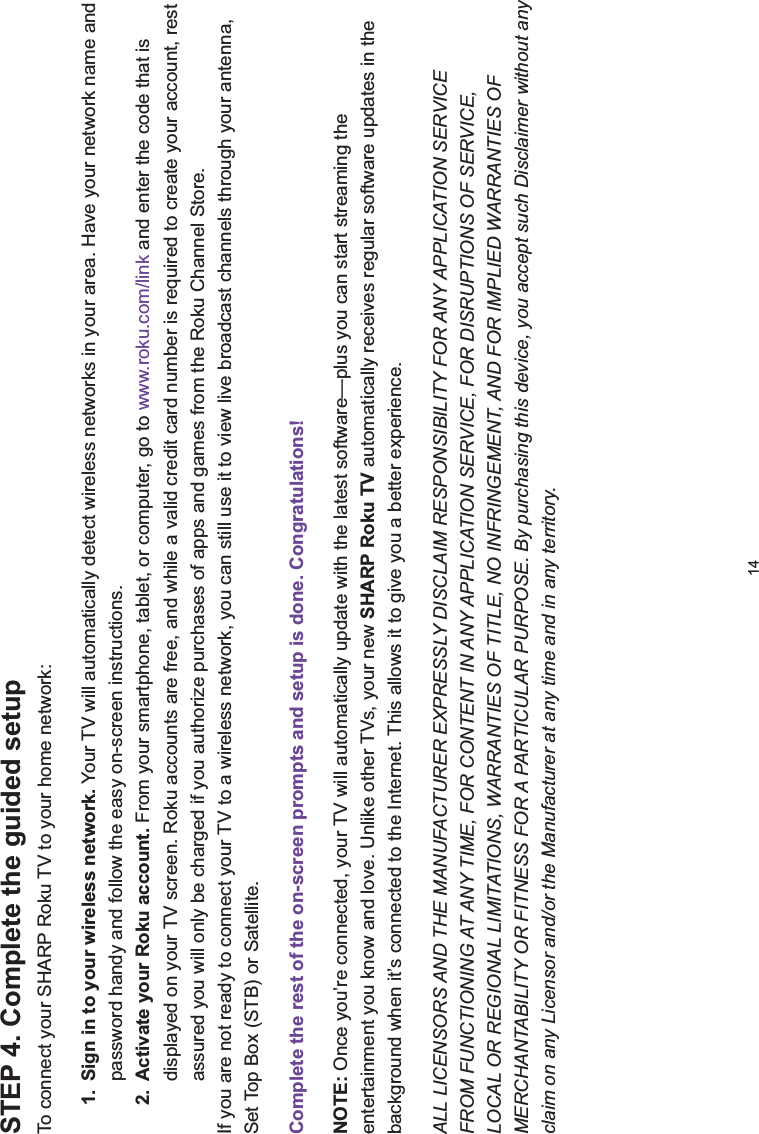 14STEP 4. Complete the guided setup To connect your SHARP Roku TV to your home network:1. Sign in to your wireless network. Your TV will automatically detect wireless networks in your area. Have your network name and password handy and follow the easy on-screen instructions.2. Activate your Roku account. From your smartphone, tablet, or computer, go to www.roku.com/link and enter the code that is displayed on your TV screen. Roku accounts are free, and while a valid credit card number is required to create your account, rest assured you will only be charged if you authorize purchases of apps and games from the Roku Channel Store.If you are not ready to connect your TV to a wireless network, you can still use it to view live broadcast channels through your antenna, Set Top Box (STB) or Satellite. Complete the rest of the on-screen prompts and setup is done. Congratulations!NOTE: Once you’re connected, your TV will automatically update with the latest software—plus you can start streaming the entertainment you know and love. Unlike other TVs, your new SHARP Roku TV automatically receives regular software updates in the background when it’s connected to the Internet. This allows it to give you a better experience.ALL LICENSORS AND THE MANUFACTURER EXPRESSLY DISCLAIM RESPONSIBILITY FOR ANY APPLICATION SERVICE FROM FUNCTIONING AT ANY TIME, FOR CONTENT IN ANY APPLICATION SERVICE, FOR DISRUPTIONS OF SERVICE, LOCAL OR REGIONAL LIMITATIONS, WARRANTIES OF TITLE, NO INFRINGEMENT, AND FOR IMPLIED WARRANTIES OF MERCHANTABILITY OR FITNESS FOR A PARTICULAR PURPOSE. By purchasing this device, you accept such Disclaimer without any claim on any Licensor and/or the Manufacturer at any time and in any territory.