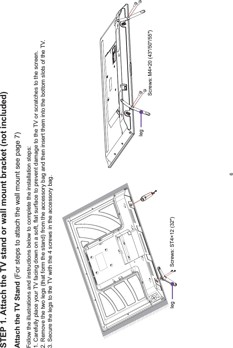 6STEP 1. Attach the TV stand or wall mount bracket (not included)Attach the TV Stand (For steps to attach the wall mount see page 7)Follow the illustrations and instructions below to complete the installation steps:1. Carefully place your TV facing down on a soft, flat surface to prevent damage to the TV or scratches to the screen.2. Remove the two legs (that form the stand) from the accessory bag and then insert them into the bottom slots of the TV.3. Secure the legs to the TV with the 4 screws in the accessory bag. Screws: M4×20 (43&quot;/50&quot;/55&quot;)leg Screws: ST4×12 (32&quot;)leg