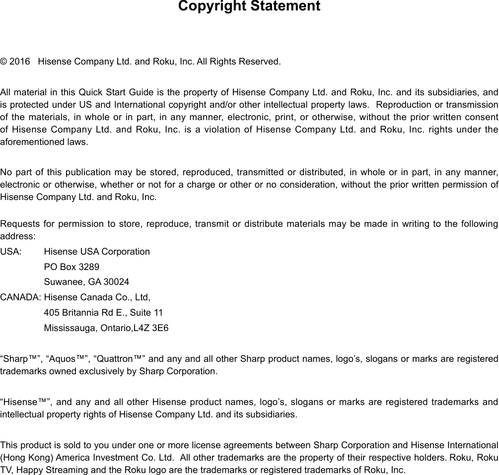 Copyright Statement© 2016   Hisense Company Ltd. and Roku, Inc. All Rights Reserved. All material in this Quick Start Guide is the property of Hisense Company Ltd. and Roku, Inc. and its subsidiaries, and is protected under US and International copyright and/or other intellectual property laws.  Reproduction or transmission of the materials, in whole or in part, in any manner, electronic, print, or otherwise, without the prior written consent of Hisense Company Ltd. and Roku, Inc. is a violation of Hisense Company Ltd. and Roku, Inc. rights under the aforementioned laws.  No part of this publication may be stored, reproduced, transmitted or distributed, in whole or in part, in any manner, electronic or otherwise, whether or not for a charge or other or no consideration, without the prior written permission of Hisense Company Ltd. and Roku, Inc. Requests for permission to store, reproduce, transmit or distribute materials may be made in writing to the following address:USA:  Hisense USA Corporation  PO Box 3289  Suwanee, GA 30024CANADA: Hisense Canada Co., Ltd,  405 Britannia Rd E., Suite 11  Mississauga, Ontario,L4Z 3E6“Sharp™”, “Aquos™”, “Quattron™” and any and all other Sharp product names, logo’s, slogans or marks are registered trademarks owned exclusively by Sharp Corporation. “Hisense™”, and any and all other Hisense product names, logo’s, slogans or marks are registered trademarks and intellectual property rights of Hisense Company Ltd. and its subsidiaries.  This product is sold to you under one or more license agreements between Sharp Corporation and Hisense International (Hong Kong) America Investment Co. Ltd.  All other trademarks are the property of their respective holders. Roku, Roku TV, Happy Streaming and the Roku logo are the trademarks or registered trademarks of Roku, Inc.