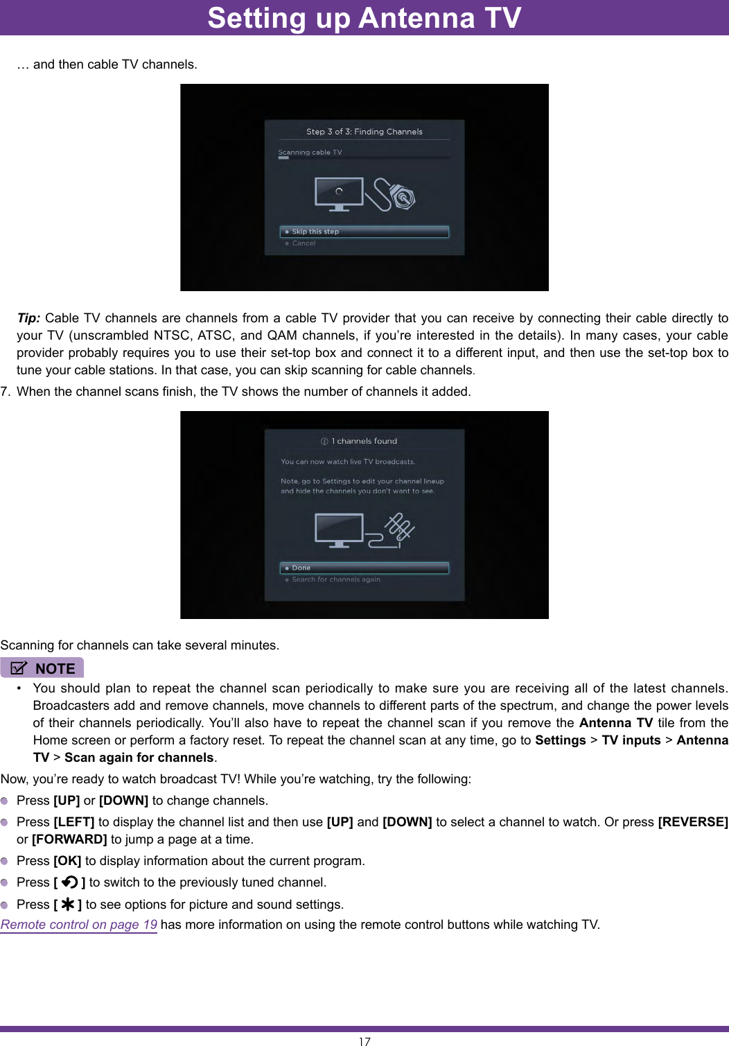 17  … and then cable TV channels. Tip: Cable TV channels are channels from a cable TV provider that you can receive by connecting their cable directly to your TV (unscrambled NTSC, ATSC, and QAM channels, if you’re interested in the details). In many cases, your cable provider probably requires you to use their set-top box and connect it to a different input, and then use the set-top box to tune your cable stations. In that case, you can skip scanning for cable channels.7.  When the channel scans finish, the TV shows the number of channels it added.Scanning for channels can take several minutes.NOTE• You should plan to repeat the channel scan periodically to make sure you are receiving all of the latest channels. Broadcasters add and remove channels, move channels to different parts of the spectrum, and change the power levels of their channels periodically. You’ll also have to repeat the channel scan if you remove the Antenna TV tile from the Home screen or perform a factory reset. To repeat the channel scan at any time, go to Settings &gt; TV inputs &gt; Antenna TV &gt; Scan again for channels.Now, you’re ready to watch broadcast TV! While you’re watching, try the following: Press [UP] or [DOWN] to change channels. Press [LEFT] to display the channel list and then use [UP] and [DOWN] to select a channel to watch. Or press [REVERSE] or [FORWARD] to jump a page at a time. Press [OK] to display information about the current program. Press [   ] to switch to the previously tuned channel. Press [   ] to see options for picture and sound settings.Remote control on page 19 has more information on using the remote control buttons while watching TV.Setting up Antenna TV