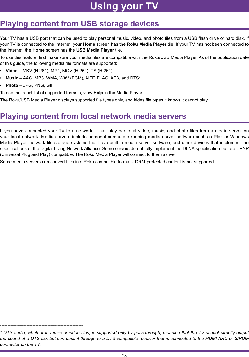 23Playing content from USB storage devices Your TV has a USB port that can be used to play personal music, video, and photo files from a USB flash drive or hard disk. If your TV is connected to the Internet, your Home screen has the Roku Media Player tile. If your TV has not been connected to the Internet, the Home screen has the USB Media Player tile.To use this feature, first make sure your media files are compatible with the Roku/USB Media Player. As of the publication date of this guide, the following media file formats are supported:• Video – MKV (H.264), MP4, MOV (H.264), TS (H.264)• Music – AAC, MP3, WMA, WAV (PCM), AIFF, FLAC, AC3, and DTS*• Photo – JPG, PNG, GIFTo see the latest list of supported formats, view Help in the Media Player.The Roku/USB Media Player displays supported file types only, and hides file types it knows it cannot play.Playing content from local network media servers If you have connected your TV to a network, it can play personal video, music, and photo files from a media server on your local network. Media servers include personal computers running media server software such as Plex or Windows Media Player, network file storage systems that have built-in media server software, and other devices that implement the specifications of the Digital Living Network Alliance. Some servers do not fully implement the DLNA specification but are UPNP (Universal Plug and Play) compatible. The Roku Media Player will connect to them as well.Some media servers can convert files into Roku compatible formats. DRM-protected content is not supported.--------------------------------------------------------* DTS audio, whether in music or video files, is supported only by pass-through, meaning that the TV cannot directly output the sound of a DTS file, but can pass it through to a DTS-compatible receiver that is connected to the HDMI ARC or S/PDIF connector on the TV.Using your TV