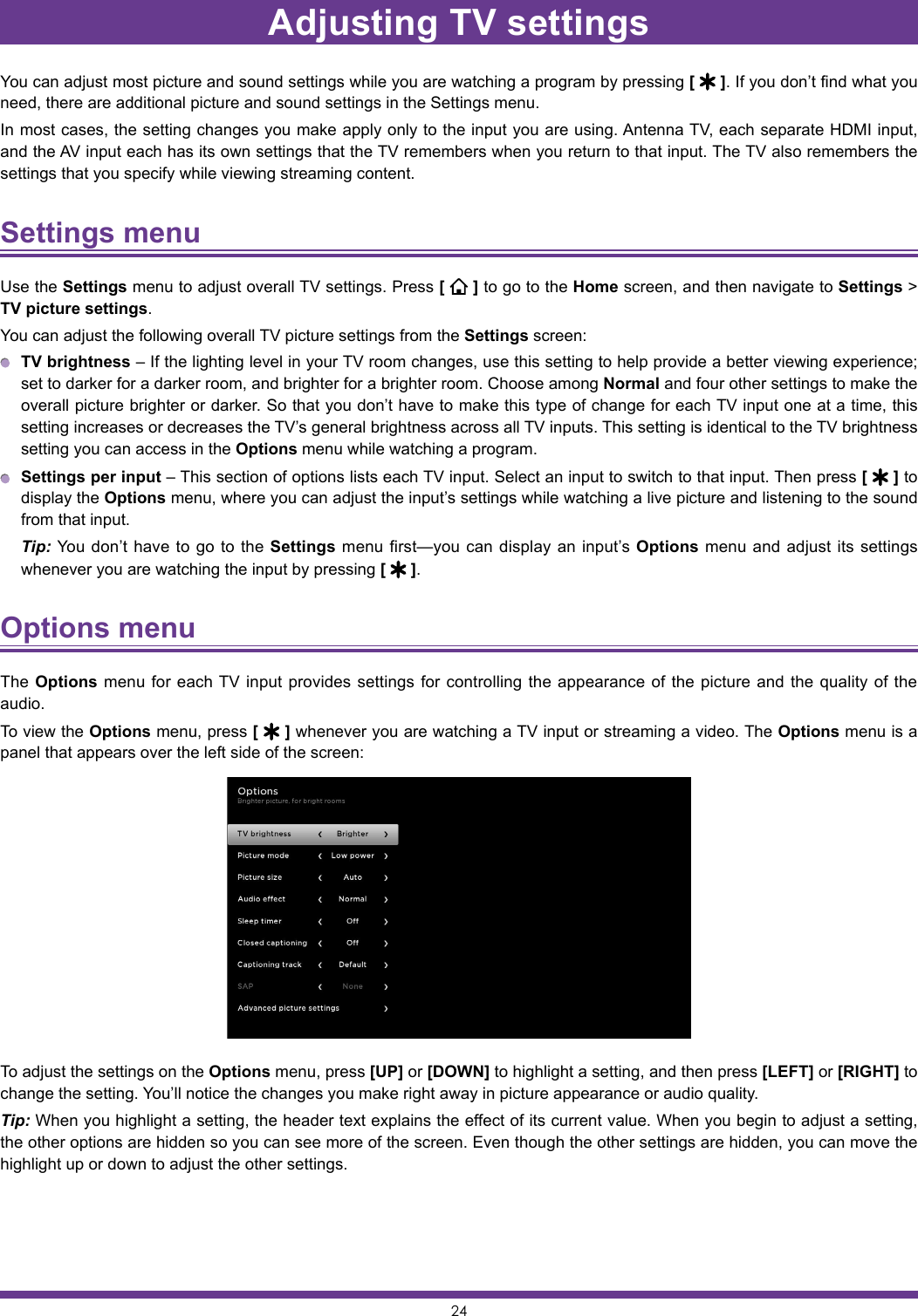 24Adjusting TV settingsYou can adjust most picture and sound settings while you are watching a program by pressing [   ]. If you don’t find what you need, there are additional picture and sound settings in the Settings menu.In most cases, the setting changes you make apply only to the input you are using. Antenna TV, each separate HDMI input, and the AV input each has its own settings that the TV remembers when you return to that input. The TV also remembers the settings that you specify while viewing streaming content.Settings menu Use the Settings menu to adjust overall TV settings. Press [   ] to go to the Home screen, and then navigate to Settings &gt; TV picture settings.You can adjust the following overall TV picture settings from the Settings screen: TV brightness – If the lighting level in your TV room changes, use this setting to help provide a better viewing experience; set to darker for a darker room, and brighter for a brighter room. Choose among Normal and four other settings to make the overall picture brighter or darker. So that you don’t have to make this type of change for each TV input one at a time, this setting increases or decreases the TV’s general brightness across all TV inputs. This setting is identical to the TV brightness setting you can access in the Options menu while watching a program. Settings per input – This section of options lists each TV input. Select an input to switch to that input. Then press [   ] to display the Options menu, where you can adjust the input’s settings while watching a live picture and listening to the sound from that input. Tip: You don’t have to go to the Settings menu first—you can display an input’s Options menu and adjust its settings whenever you are watching the input by pressing [   ].Options menu The Options menu for each TV input provides settings for controlling the appearance of the picture and the quality of the audio.To view the Options menu, press [   ] whenever you are watching a TV input or streaming a video. The Options menu is a panel that appears over the left side of the screen:To adjust the settings on the Options menu, press [UP] or [DOWN] to highlight a setting, and then press [LEFT] or [RIGHT] to change the setting. You’ll notice the changes you make right away in picture appearance or audio quality.Tip: When you highlight a setting, the header text explains the effect of its current value. When you begin to adjust a setting, the other options are hidden so you can see more of the screen. Even though the other settings are hidden, you can move the highlight up or down to adjust the other settings.