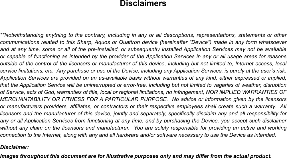Disclaimers**Notwithstanding anything to the contrary, including in any or all descriptions, representations, statements or other communications related to this Sharp, Aquos or Quattron device (hereinafter “Device”) made in any form whatsoever and at any time, some or all of the pre-installed, or subsequently installed Application Services may not be available or capable of functioning as intended by the provider of the Application Services in any or all usage areas for reasons outside of the control of the licensors or manufacturer of this device, including but not limited to, Internet access, local service limitations, etc.  Any purchase or use of the Device, including any Application Services, is purely at the user’s risk.  Application Services are provided on an as-available basis without warranties of any kind, either expressed or implied, that the Application Service will be uninterrupted or error-free, including but not limited to vagaries of weather, disruption of Service, acts of God, warranties of title, local or regional limitations, no infringement, NOR IMPLIED WARRANTIES OF MERCHANTABILITY OR FITNESS FOR A PARTICULAR PURPOSE.  No advice or information given by the licensors or manufacturers providers, affiliates, or contractors or their respective employees shall create such a warranty.  All licensors and the manufacturer of this device, jointly and separately, specifically disclaim any and all responsibility for any or all Application Services from functioning at any time, and by purchasing the Device, you accept such disclaimer without any claim on the licensors and manufacturer.  You are solely responsible for providing an active and working connection to the Internet, along with any and all hardware and/or software necessary to use the Device as intended.Disclaimer:Images throughout this document are for illustrative purposes only and may differ from the actual product.