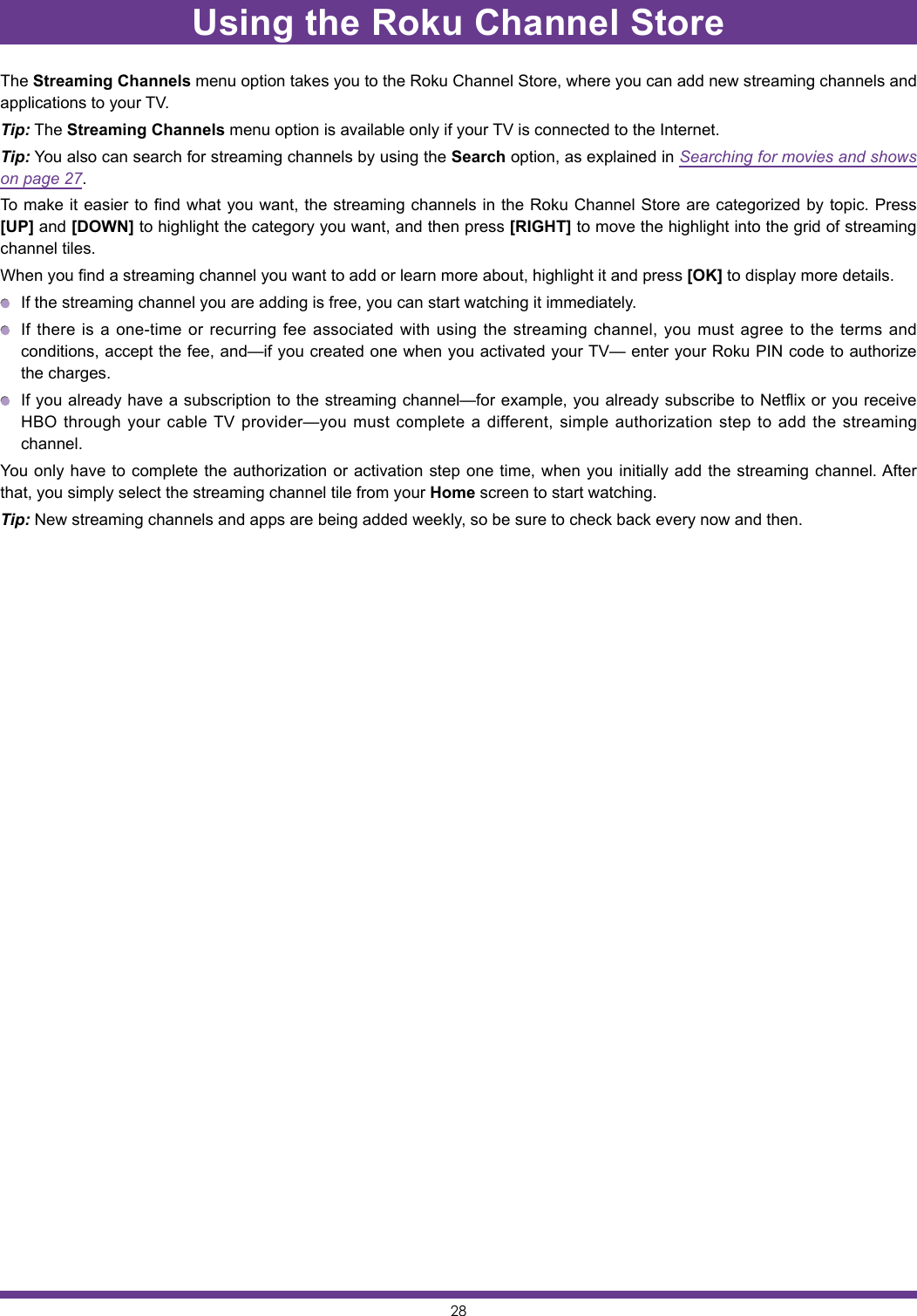 28Using the Roku Channel StoreThe Streaming Channels menu option takes you to the Roku Channel Store, where you can add new streaming channels and applications to your TV.Tip: The Streaming Channels menu option is available only if your TV is connected to the Internet.Tip: You also can search for streaming channels by using the Search option, as explained in Searching for movies and shows on page 27.To make it easier to find what you want, the streaming channels in the Roku Channel Store are categorized by topic. Press [UP] and [DOWN] to highlight the category you want, and then press [RIGHT] to move the highlight into the grid of streaming channel tiles.When you find a streaming channel you want to add or learn more about, highlight it and press [OK] to display more details.  If the streaming channel you are adding is free, you can start watching it immediately.  If there is a one-time or recurring fee associated with using the streaming channel, you must agree to the terms and conditions, accept the fee, and—if you created one when you activated your TV— enter your Roku PIN code to authorize the charges.  If you already have a subscription to the streaming channel—for example, you already subscribe to Netflix or you receive HBO through your cable TV provider—you must complete a different, simple authorization step to add the streaming channel.You only have to complete the authorization or activation step one time, when you initially add the streaming channel. After that, you simply select the streaming channel tile from your Home screen to start watching.Tip: New streaming channels and apps are being added weekly, so be sure to check back every now and then.