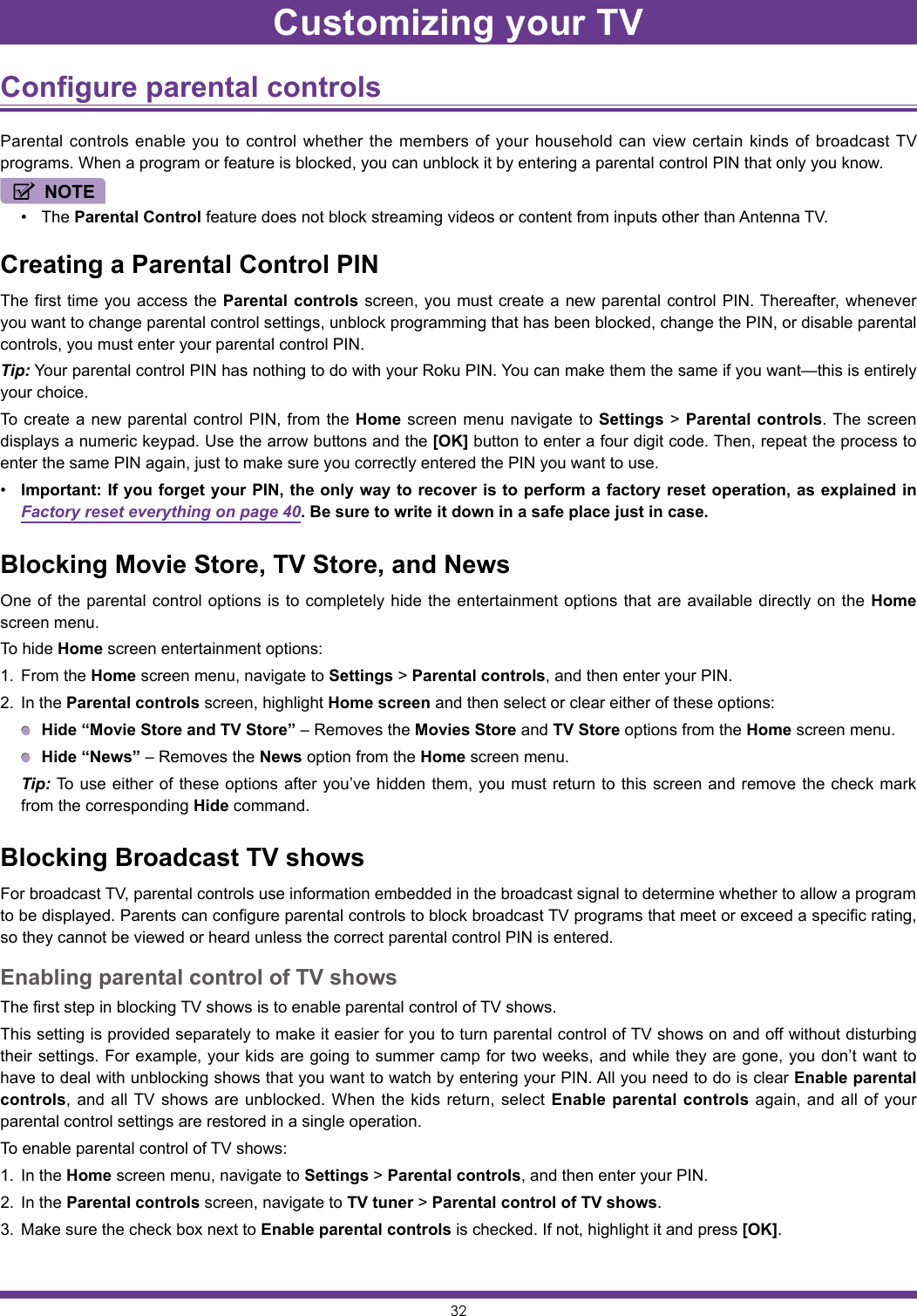 32Configure parental controls Parental controls enable you to control whether the members of your household can view certain kinds of broadcast TV programs. When a program or feature is blocked, you can unblock it by entering a parental control PIN that only you know.NOTE• The Parental Control feature does not block streaming videos or content from inputs other than Antenna TV.Creating a Parental Control PINThe first time you access the Parental controls screen, you must create a new parental control PIN. Thereafter, whenever you want to change parental control settings, unblock programming that has been blocked, change the PIN, or disable parental controls, you must enter your parental control PIN.Tip: Your parental control PIN has nothing to do with your Roku PIN. You can make them the same if you want—this is entirely your choice.To create a new parental control PIN, from the Home screen menu navigate to Settings &gt; Parental controls. The screen displays a numeric keypad. Use the arrow buttons and the [OK] button to enter a four digit code. Then, repeat the process to enter the same PIN again, just to make sure you correctly entered the PIN you want to use.• Important: If you forget your PIN, the only way to recover is to perform a factory reset operation, as explained in Factory reset everything on page 40. Be sure to write it down in a safe place just in case.Blocking Movie Store, TV Store, and NewsOne of the parental control options is to completely hide the entertainment options that are available directly on the Home screen menu.To hide Home screen entertainment options:1.  From the Home screen menu, navigate to Settings &gt; Parental controls, and then enter your PIN.2.  In the Parental controls screen, highlight Home screen and then select or clear either of these options: Hide “Movie Store and TV Store” – Removes the Movies Store and TV Store options from the Home screen menu. Hide “News” – Removes the News option from the Home screen menu. Tip: To use either of these options after you’ve hidden them, you must return to this screen and remove the check mark from the corresponding Hide command.Blocking Broadcast TV showsFor broadcast TV, parental controls use information embedded in the broadcast signal to determine whether to allow a program to be displayed. Parents can configure parental controls to block broadcast TV programs that meet or exceed a specific rating, so they cannot be viewed or heard unless the correct parental control PIN is entered.Enabling parental control of TV showsThe first step in blocking TV shows is to enable parental control of TV shows.This setting is provided separately to make it easier for you to turn parental control of TV shows on and off without disturbing their settings. For example, your kids are going to summer camp for two weeks, and while they are gone, you don’t want to have to deal with unblocking shows that you want to watch by entering your PIN. All you need to do is clear Enable parental controls, and all TV shows are unblocked. When the kids return, select Enable parental controls again, and all of your parental control settings are restored in a single operation.To enable parental control of TV shows:1.  In the Home screen menu, navigate to Settings &gt; Parental controls, and then enter your PIN.2.  In the Parental controls screen, navigate to TV tuner &gt; Parental control of TV shows.3.  Make sure the check box next to Enable parental controls is checked. If not, highlight it and press [OK].Customizing your TV