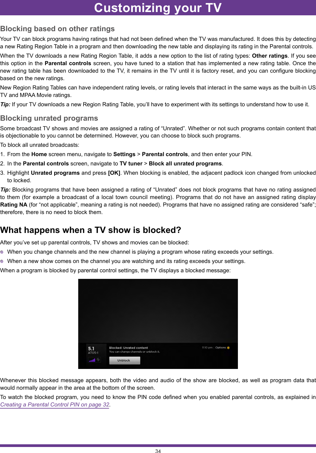 34Blocking based on other ratingsYour TV can block programs having ratings that had not been defined when the TV was manufactured. It does this by detecting a new Rating Region Table in a program and then downloading the new table and displaying its rating in the Parental controls.When the TV downloads a new Rating Region Table, it adds a new option to the list of rating types: Other ratings. If you see this option in the Parental controls screen, you have tuned to a station that has implemented a new rating table. Once the new rating table has been downloaded to the TV, it remains in the TV until it is factory reset, and you can configure blocking based on the new ratings.New Region Rating Tables can have independent rating levels, or rating levels that interact in the same ways as the built-in US TV and MPAA Movie ratings.Tip: If your TV downloads a new Region Rating Table, you’ll have to experiment with its settings to understand how to use it.Blocking unrated programsSome broadcast TV shows and movies are assigned a rating of “Unrated”. Whether or not such programs contain content that is objectionable to you cannot be determined. However, you can choose to block such programs.To block all unrated broadcasts:1.  From the Home screen menu, navigate to Settings &gt; Parental controls, and then enter your PIN.2.  In the Parental controls screen, navigate to TV tuner &gt; Block all unrated programs.3.  Highlight Unrated programs and press [OK]. When blocking is enabled, the adjacent padlock icon changed from unlocked to locked.Tip: Blocking programs that have been assigned a rating of “Unrated” does not block programs that have no rating assigned to them (for example a broadcast of a local town council meeting). Programs that do not have an assigned rating display Rating NA (for “not applicable”, meaning a rating is not needed). Programs that have no assigned rating are considered “safe”; therefore, there is no need to block them.What happens when a TV show is blocked?After you’ve set up parental controls, TV shows and movies can be blocked:  When you change channels and the new channel is playing a program whose rating exceeds your settings.  When a new show comes on the channel you are watching and its rating exceeds your settings.When a program is blocked by parental control settings, the TV displays a blocked message:Whenever this blocked message appears, both the video and audio of the show are blocked, as well as program data that would normally appear in the area at the bottom of the screen.To watch the blocked program, you need to know the PIN code defined when you enabled parental controls, as explained in Creating a Parental Control PIN on page 32.Customizing your TV