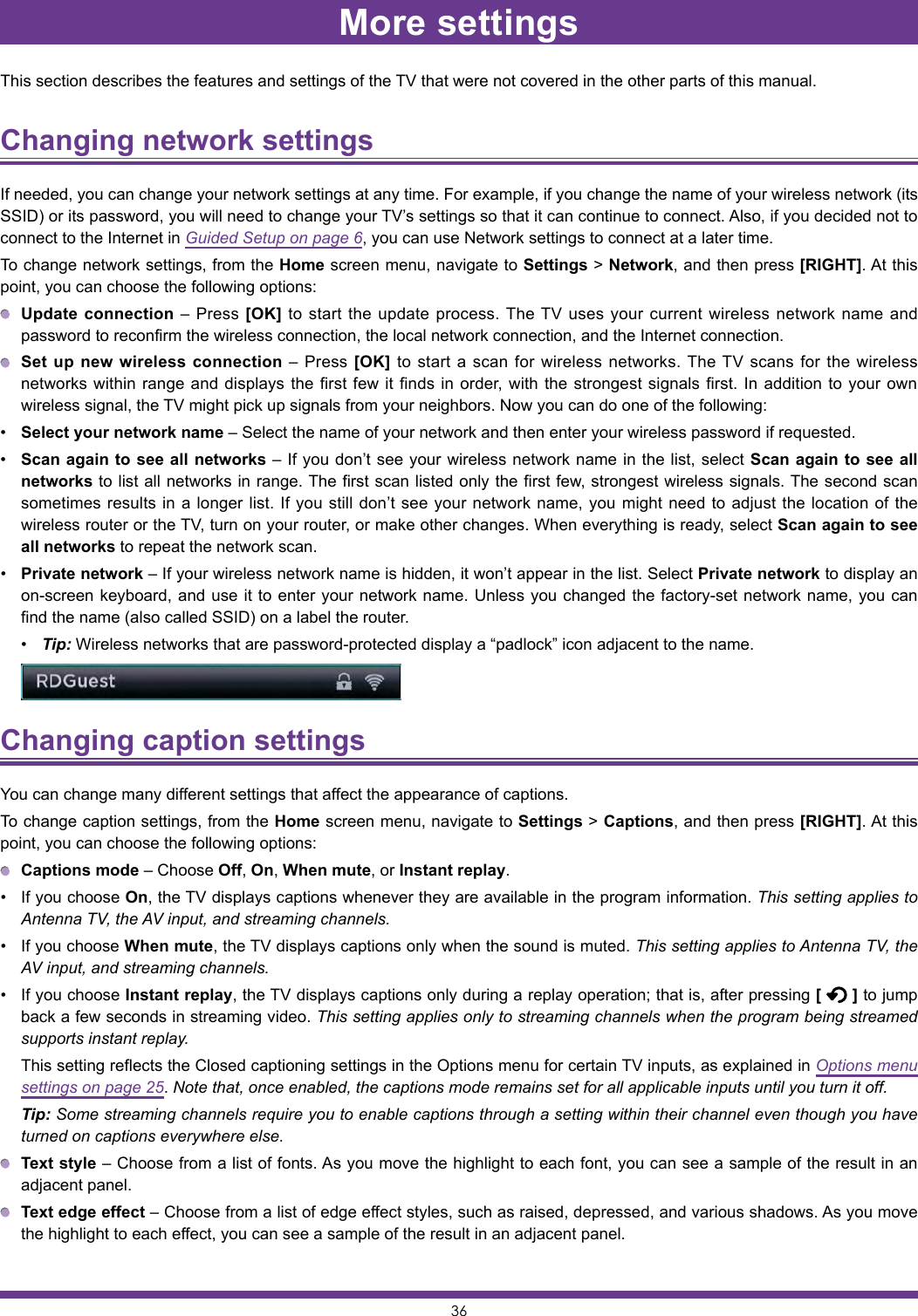 36More settingsThis section describes the features and settings of the TV that were not covered in the other parts of this manual.Changing network settings If needed, you can change your network settings at any time. For example, if you change the name of your wireless network (its SSID) or its password, you will need to change your TV’s settings so that it can continue to connect. Also, if you decided not to connect to the Internet in Guided Setup on page 6, you can use Network settings to connect at a later time.To change network settings, from the Home screen menu, navigate to Settings &gt; Network, and then press [RIGHT]. At this point, you can choose the following options: Update connection – Press [OK] to start the update process. The TV uses your current wireless network name and password to reconfirm the wireless connection, the local network connection, and the Internet connection. Set up new wireless connection – Press [OK] to start a scan for wireless networks. The TV scans for the wireless networks within range and displays the first few it finds in order, with the strongest signals first. In addition to your own wireless signal, the TV might pick up signals from your neighbors. Now you can do one of the following:• Select your network name – Select the name of your network and then enter your wireless password if requested.• Scan again to see all networks – If you don’t see your wireless network name in the list, select Scan again to see all networks to list all networks in range. The first scan listed only the first few, strongest wireless signals. The second scan sometimes results in a longer list. If you still don’t see your network name, you might need to adjust the location of the wireless router or the TV, turn on your router, or make other changes. When everything is ready, select Scan again to see all networks to repeat the network scan.• Private network – If your wireless network name is hidden, it won’t appear in the list. Select Private network to display an on-screen keyboard, and use it to enter your network name. Unless you changed the factory-set network name, you can find the name (also called SSID) on a label the router.• Tip: Wireless networks that are password-protected display a “padlock” icon adjacent to the name.Changing caption settings You can change many different settings that affect the appearance of captions.To change caption settings, from the Home screen menu, navigate to Settings &gt; Captions, and then press [RIGHT]. At this point, you can choose the following options: Captions mode – Choose Off, On, When mute, or Instant replay.• If you choose On, the TV displays captions whenever they are available in the program information. This setting applies to Antenna TV, the AV input, and streaming channels.• If you choose When mute, the TV displays captions only when the sound is muted. This setting applies to Antenna TV, the AV input, and streaming channels.• If you choose Instant replay, the TV displays captions only during a replay operation; that is, after pressing [   ] to jump back a few seconds in streaming video. This setting applies only to streaming channels when the program being streamed supports instant replay.  This setting reflects the Closed captioning settings in the Options menu for certain TV inputs, as explained in Options menu settings on page 25. Note that, once enabled, the captions mode remains set for all applicable inputs until you turn it off. Tip: Some streaming channels require you to enable captions through a setting within their channel even though you have turned on captions everywhere else. Text style – Choose from a list of fonts. As you move the highlight to each font, you can see a sample of the result in an adjacent panel. Text edge effect – Choose from a list of edge effect styles, such as raised, depressed, and various shadows. As you move the highlight to each effect, you can see a sample of the result in an adjacent panel.