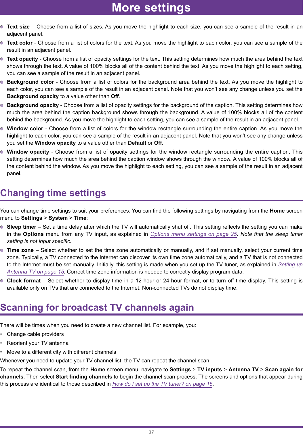 37More settings Text size – Choose from a list of sizes. As you move the highlight to each size, you can see a sample of the result in an adjacent panel. Text color - Choose from a list of colors for the text. As you move the highlight to each color, you can see a sample of the result in an adjacent panel. Text opacity - Choose from a list of opacity settings for the text. This setting determines how much the area behind the text shows through the text. A value of 100% blocks all of the content behind the text. As you move the highlight to each setting, you can see a sample of the result in an adjacent panel. Background color - Choose from a list of colors for the background area behind the text. As you move the highlight to each color, you can see a sample of the result in an adjacent panel. Note that you won’t see any change unless you set the Background opacity to a value other than Off. Background opacity - Choose from a list of opacity settings for the background of the caption. This setting determines how much the area behind the caption background shows through the background. A value of 100% blocks all of the content behind the background. As you move the highlight to each setting, you can see a sample of the result in an adjacent panel. Window color - Choose from a list of colors for the window rectangle surrounding the entire caption. As you move the highlight to each color, you can see a sample of the result in an adjacent panel. Note that you won’t see any change unless you set the Window opacity to a value other than Default or Off. Window opacity - Choose from a list of opacity settings for the window rectangle surrounding the entire caption. This setting determines how much the area behind the caption window shows through the window. A value of 100% blocks all of the content behind the window. As you move the highlight to each setting, you can see a sample of the result in an adjacent panel.Changing time settings You can change time settings to suit your preferences. You can find the following settings by navigating from the Home screen menu to Settings &gt; System &gt; Time: Sleep timer – Set a time delay after which the TV will automatically shut off. This setting reflects the setting you can make in the Options menu from any TV input, as explained in Options menu settings on page 25. Note that the sleep timer setting is not input specific. Time zone – Select whether to set the time zone automatically or manually, and if set manually, select your current time zone. Typically, a TV connected to the Internet can discover its own time zone automatically, and a TV that is not connected to the Internet must be set manually. Initially, this setting is made when you set up the TV tuner, as explained in Setting up Antenna TV on page 15. Correct time zone information is needed to correctly display program data. Clock format – Select whether to display time in a 12-hour or 24-hour format, or to turn off time display. This setting is available only on TVs that are connected to the Internet. Non-connected TVs do not display time.Scanning for broadcast TV channels again There will be times when you need to create a new channel list. For example, you:• Change cable providers• Reorient your TV antenna• Move to a different city with different channelsWhenever you need to update your TV channel list, the TV can repeat the channel scan.To repeat the channel scan, from the Home screen menu, navigate to Settings &gt; TV inputs &gt; Antenna TV &gt; Scan again for channels. Then select Start finding channels to begin the channel scan process. The screens and options that appear during this process are identical to those described in How do I set up the TV tuner? on page 15.