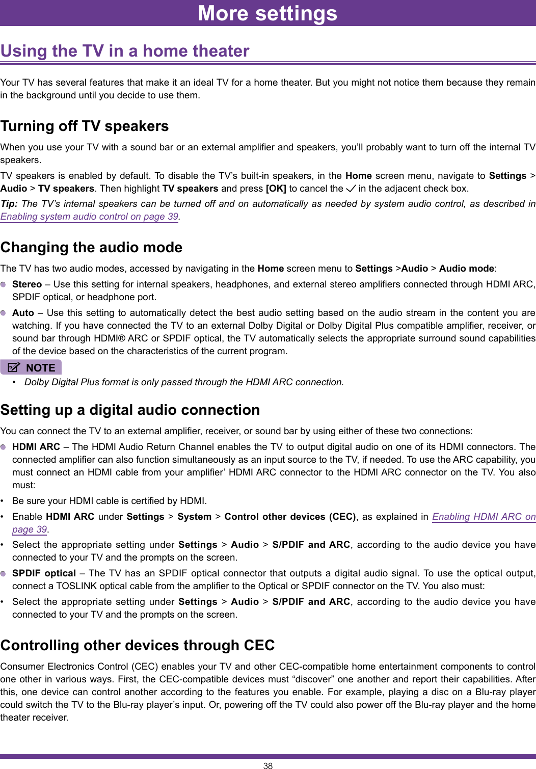 38Using the TV in a home theater Your TV has several features that make it an ideal TV for a home theater. But you might not notice them because they remain in the background until you decide to use them.Turning off TV speakersWhen you use your TV with a sound bar or an external amplifier and speakers, you’ll probably want to turn off the internal TV speakers.TV speakers is enabled by default. To disable the TV’s built-in speakers, in the Home screen menu, navigate to Settings &gt; Audio &gt; TV speakers. Then highlight TV speakers and press [OK] to cancel the   in the adjacent check box.Tip: The TV’s internal speakers can be turned off and on automatically as needed by system audio control, as described in Enabling system audio control on page 39.Changing the audio modeThe TV has two audio modes, accessed by navigating in the Home screen menu to Settings &gt;Audio &gt; Audio mode: Stereo – Use this setting for internal speakers, headphones, and external stereo amplifiers connected through HDMI ARC, SPDIF optical, or headphone port. Auto – Use this setting to automatically detect the best audio setting based on the audio stream in the content you are watching. If you have connected the TV to an external Dolby Digital or Dolby Digital Plus compatible amplifier, receiver, or sound bar through HDMI® ARC or SPDIF optical, the TV automatically selects the appropriate surround sound capabilities of the device based on the characteristics of the current program.NOTE• Dolby Digital Plus format is only passed through the HDMI ARC connection.Setting up a digital audio connectionYou can connect the TV to an external amplifier, receiver, or sound bar by using either of these two connections: HDMI ARC – The HDMI Audio Return Channel enables the TV to output digital audio on one of its HDMI connectors. The connected amplifier can also function simultaneously as an input source to the TV, if needed. To use the ARC capability, you must connect an HDMI cable from your amplifier’ HDMI ARC connector to the HDMI ARC connector on the TV. You also must:• Be sure your HDMI cable is certified by HDMI.• Enable HDMI ARC under Settings &gt; System &gt; Control other devices (CEC), as explained in Enabling HDMI ARC on page 39.• Select the appropriate setting under Settings &gt; Audio &gt; S/PDIF and ARC, according to the audio device you have connected to your TV and the prompts on the screen. SPDIF optical – The TV has an SPDIF optical connector that outputs a digital audio signal. To use the optical output, connect a TOSLINK optical cable from the amplifier to the Optical or SPDIF connector on the TV. You also must:• Select the appropriate setting under Settings &gt; Audio &gt; S/PDIF and ARC, according to the audio device you have connected to your TV and the prompts on the screen.Controlling other devices through CECConsumer Electronics Control (CEC) enables your TV and other CEC-compatible home entertainment components to control one other in various ways. First, the CEC-compatible devices must “discover” one another and report their capabilities. After this, one device can control another according to the features you enable. For example, playing a disc on a Blu-ray player could switch the TV to the Blu-ray player’s input. Or, powering off the TV could also power off the Blu-ray player and the home theater receiver.More settings