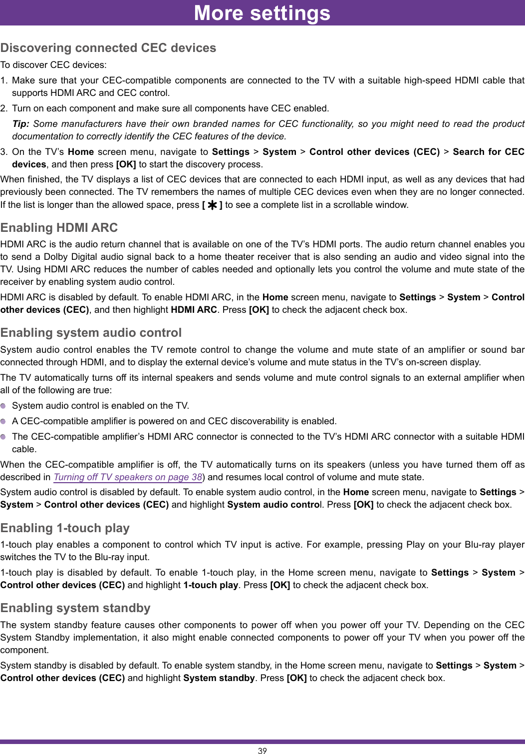 39Discovering connected CEC devicesTo discover CEC devices:1.  Make sure that your CEC-compatible components are connected to the TV with a suitable high-speed HDMI cable that supports HDMI ARC and CEC control.2.  Turn on each component and make sure all components have CEC enabled. Tip: Some manufacturers have their own branded names for CEC functionality, so you might need to read the product documentation to correctly identify the CEC features of the device.3.  On the TV’s Home screen menu, navigate to Settings &gt; System &gt; Control other devices (CEC) &gt; Search for CEC devices, and then press [OK] to start the discovery process.When finished, the TV displays a list of CEC devices that are connected to each HDMI input, as well as any devices that had previously been connected. The TV remembers the names of multiple CEC devices even when they are no longer connected. If the list is longer than the allowed space, press [   ] to see a complete list in a scrollable window.Enabling HDMI ARCHDMI ARC is the audio return channel that is available on one of the TV’s HDMI ports. The audio return channel enables you to send a Dolby Digital audio signal back to a home theater receiver that is also sending an audio and video signal into the TV. Using HDMI ARC reduces the number of cables needed and optionally lets you control the volume and mute state of the receiver by enabling system audio control.HDMI ARC is disabled by default. To enable HDMI ARC, in the Home screen menu, navigate to Settings &gt; System &gt; Control other devices (CEC), and then highlight HDMI ARC. Press [OK] to check the adjacent check box.Enabling system audio controlSystem audio control enables the TV remote control to change the volume and mute state of an amplifier or sound bar connected through HDMI, and to display the external device’s volume and mute status in the TV’s on-screen display.The TV automatically turns off its internal speakers and sends volume and mute control signals to an external amplifier when all of the following are true:  System audio control is enabled on the TV.  A CEC-compatible amplifier is powered on and CEC discoverability is enabled.  The CEC-compatible amplifier’s HDMI ARC connector is connected to the TV’s HDMI ARC connector with a suitable HDMI cable.When the CEC-compatible amplifier is off, the TV automatically turns on its speakers (unless you have turned them off as described in Turning off TV speakers on page 38) and resumes local control of volume and mute state.System audio control is disabled by default. To enable system audio control, in the Home screen menu, navigate to Settings &gt; System &gt; Control other devices (CEC) and highlight System audio control. Press [OK] to check the adjacent check box.Enabling 1-touch play1-touch play enables a component to control which TV input is active. For example, pressing Play on your Blu-ray player switches the TV to the Blu-ray input.1-touch play is disabled by default. To enable 1-touch play, in the Home screen menu, navigate to Settings &gt; System &gt; Control other devices (CEC) and highlight 1-touch play. Press [OK] to check the adjacent check box.Enabling system standbyThe system standby feature causes other components to power off when you power off your TV. Depending on the CEC System Standby implementation, it also might enable connected components to power off your TV when you power off the component.System standby is disabled by default. To enable system standby, in the Home screen menu, navigate to Settings &gt; System &gt; Control other devices (CEC) and highlight System standby. Press [OK] to check the adjacent check box.More settings