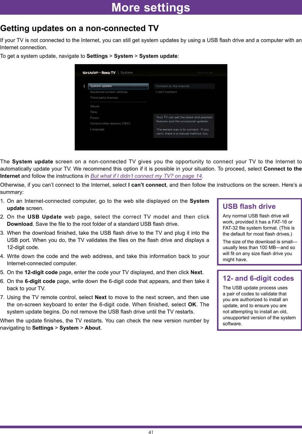 41Getting updates on a non-connected TVIf your TV is not connected to the Internet, you can still get system updates by using a USB flash drive and a computer with an Internet connection.To get a system update, navigate to Settings &gt; System &gt; System update:The  System update screen on a non-connected TV gives you the opportunity to connect your TV to the Internet to automatically update your TV. We recommend this option if it is possible in your situation. To proceed, select Connect to the Internet and follow the instructions in But what if I didn’t connect my TV? on page 14.Otherwise, if you can’t connect to the Internet, select I can’t connect, and then follow the instructions on the screen. Here’s a summary:1.  On an Internet-connected computer, go to the web site displayed on the System update screen.2.  On the USB Update web page, select the correct TV model and then click Download. Save the file to the root folder of a standard USB flash drive.3.  When the download finished, take the USB flash drive to the TV and plug it into the USB port. When you do, the TV validates the files on the flash drive and displays a 12-digit code.4.  Write down the code and the web address, and take this information back to your Internet-connected computer.5.  On the 12-digit code page, enter the code your TV displayed, and then click Next.6.  On the 6-digit code page, write down the 6-digit code that appears, and then take it back to your TV.7.  Using the TV remote control, select Next to move to the next screen, and then use the on-screen keyboard to enter the 6-digit code. When finished, select OK. The system update begins. Do not remove the USB flash drive until the TV restarts.When the update finishes, the TV restarts. You can check the new version number by navigating to Settings &gt; System &gt; About.12- and 6-digit codesThe USB update process uses a pair of codes to validate that you are authorized to install an update, and to ensure you are not attempting to install an old, unsupported version of the system software.USB flash driveAny normal USB flash drive will work, provided it has a FAT-16 or FAT-32 file system format. (This is the default for most flash drives.)The size of the download is small—usually less than 100 MB—and so will fit on any size flash drive you might have.More settings