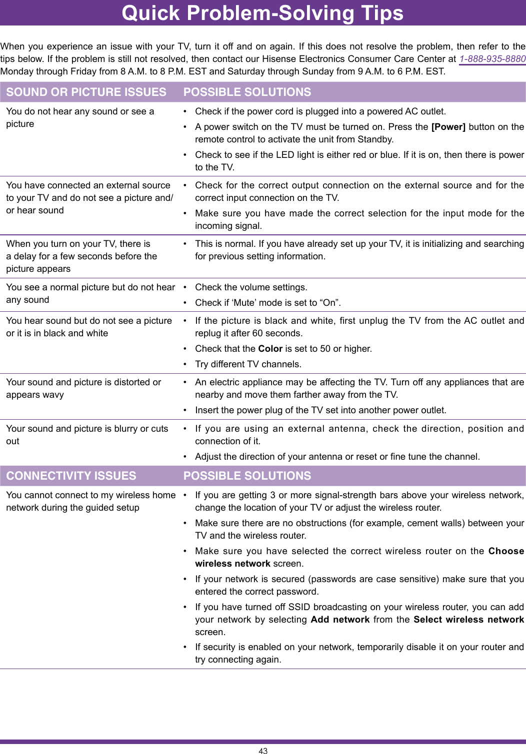 43Quick Problem-Solving TipsWhen you experience an issue with your TV, turn it off and on again. If this does not resolve the problem, then refer to the tips below. If the problem is still not resolved, then contact our Hisense Electronics Consumer Care Center at 1-888-935-8880 Monday through Friday from 8 A.M. to 8 P.M. EST and Saturday through Sunday from 9 A.M. to 6 P.M. EST.SOUND OR PICTURE ISSUES POSSIBLE SOLUTIONSYou do not hear any sound or see a picture• Check if the power cord is plugged into a powered AC outlet.• A power switch on the TV must be turned on. Press the [Power] button on the remote control to activate the unit from Standby.• Check to see if the LED light is either red or blue. If it is on, then there is power to the TV.You have connected an external source to your TV and do not see a picture and/or hear sound• Check for the correct output connection on the external source and for the correct input connection on the TV.• Make sure you have made the correct selection for the input mode for the incoming signal.When you turn on your TV, there is a delay for a few seconds before the picture appears• This is normal. If you have already set up your TV, it is initializing and searching for previous setting information.You see a normal picture but do not hear any sound• Check the volume settings.• Check if ‘Mute’ mode is set to “On”.You hear sound but do not see a picture or it is in black and white• If the picture is black and white, first unplug the TV from the AC outlet and replug it after 60 seconds.• Check that the Color is set to 50 or higher.• Try different TV channels.Your sound and picture is distorted or appears wavy• An electric appliance may be affecting the TV. Turn off any appliances that are nearby and move them farther away from the TV.• Insert the power plug of the TV set into another power outlet.Your sound and picture is blurry or cuts out• If you are using an external antenna, check the direction, position and connection of it.• Adjust the direction of your antenna or reset or fine tune the channel.CONNECTIVITY ISSUES POSSIBLE SOLUTIONSYou cannot connect to my wireless home network during the guided setup• If you are getting 3 or more signal-strength bars above your wireless network, change the location of your TV or adjust the wireless router.• Make sure there are no obstructions (for example, cement walls) between your TV and the wireless router.• Make sure you have selected the correct wireless router on the Choose wireless network screen.• If your network is secured (passwords are case sensitive) make sure that you entered the correct password.• If you have turned off SSID broadcasting on your wireless router, you can add your network by selecting Add network from the Select wireless network screen.• If security is enabled on your network, temporarily disable it on your router and try connecting again.