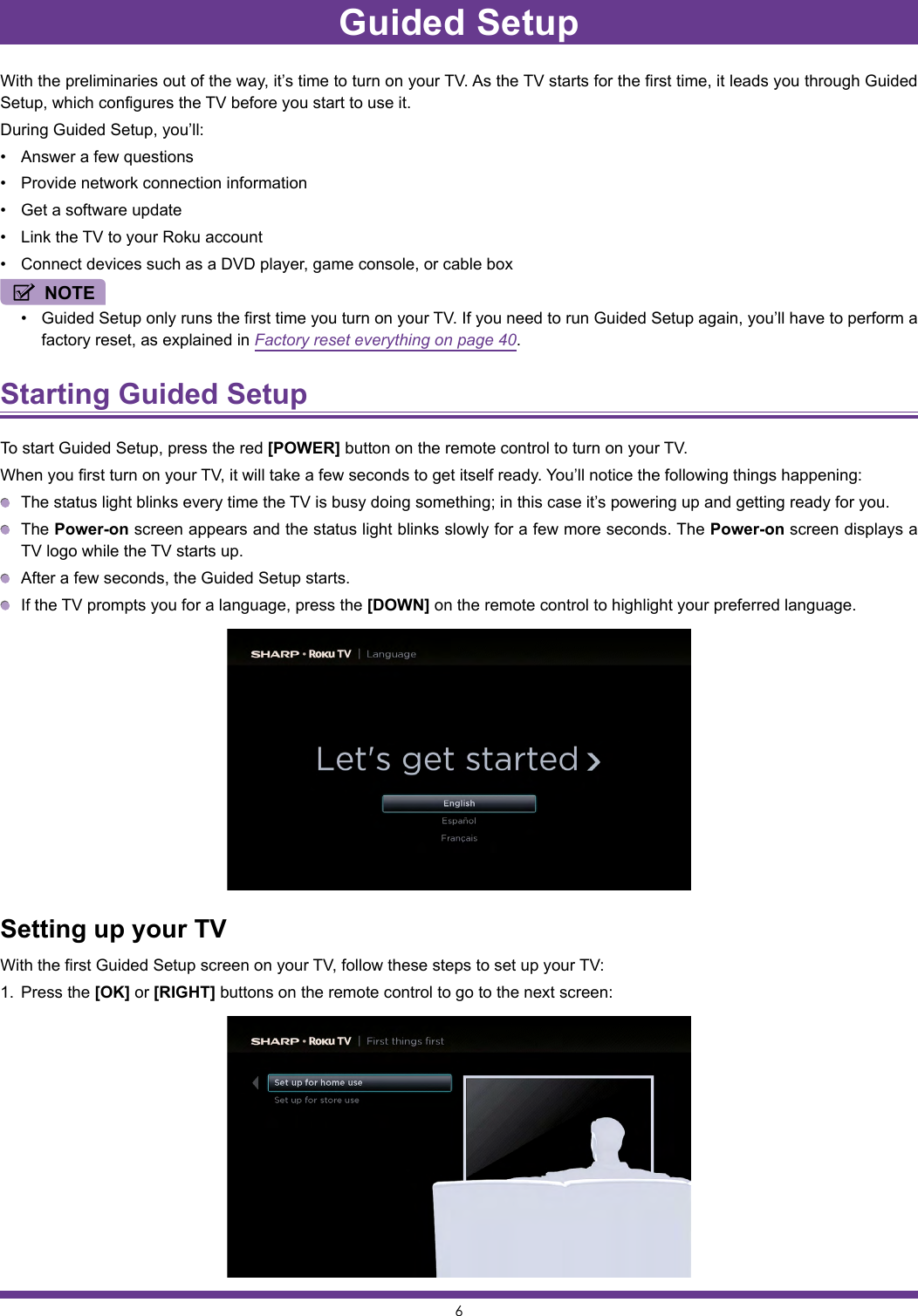 6Guided SetupWith the preliminaries out of the way, it’s time to turn on your TV. As the TV starts for the first time, it leads you through Guided Setup, which configures the TV before you start to use it.During Guided Setup, you’ll:• Answer a few questions• Provide network connection information• Get a software update• Link the TV to your Roku account• Connect devices such as a DVD player, game console, or cable boxNOTE• Guided Setup only runs the first time you turn on your TV. If you need to run Guided Setup again, you’ll have to perform a factory reset, as explained in Factory reset everything on page 40.Starting Guided Setup To start Guided Setup, press the red [POWER] button on the remote control to turn on your TV.When you first turn on your TV, it will take a few seconds to get itself ready. You’ll notice the following things happening:  The status light blinks every time the TV is busy doing something; in this case it’s powering up and getting ready for you. The Power-on screen appears and the status light blinks slowly for a few more seconds. The Power-on screen displays a TV logo while the TV starts up.  After a few seconds, the Guided Setup starts.  If the TV prompts you for a language, press the [DOWN] on the remote control to highlight your preferred language.Setting up your TVWith the first Guided Setup screen on your TV, follow these steps to set up your TV:1.  Press the [OK] or [RIGHT] buttons on the remote control to go to the next screen:
