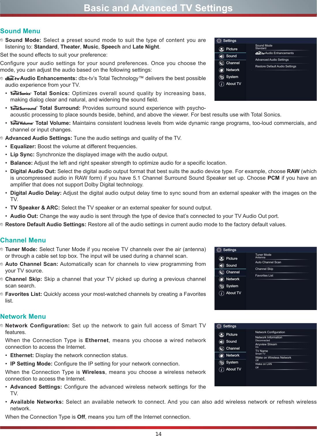 14Basic and Advanced TV SettingsSound Menu Sound Mode: Select a preset sound mode to suit the type of content you are listening to: Standard, Theater, Music, Speech and Late Night.Set the sound effects to suit your preference: Configure your audio  settings for your sound preferences. Once you choose the mode, you can adjust the audio based on the following settings: Audio Enhancements: dbx-tv’s Total Technology™ delivers the best possible audio experience from your TV.    Total Sonics: Optimizes overall sound quality by increasing bass, making dialog clear and natural, and widening the sound field.    Total Surround: Provides surround sound experience with psycho-acoustic processing to place sounds beside, behind, and above the viewer. For best results use with Total Sonics.    Total Volume: Maintains consistent loudness levels from wide dynamic range programs, too-loud commercials, and channel or input changes.  Advanced Audio Settings: Tune the audio settings and quality of the TV.  Equali]er: Boost the volume at different frequencies.  Lip Sync: Synchronize the displayed image with the audio output.  Balance: Adjust the left and right speaker strength to optimize audio for a specific location.  Digital Audio Out: Select the digital audio output format that best suits the audio device type. For example, choose RAW (which is uncompressed audio in RAW form) if you have 5.1 Channel Surround Sound Speaker set up. Choose PCM if you have an amplifier that does not support Dolby Digital technology.  Digital Audio Delay: Adjust the digital audio output delay time to sync sound from an external speaker with the images on the TV.  TV Speaker &amp; ARC: Select the TV speaker or an external speaker for sound output.  Audio Out: Change the way audio is sent through the type of device that’s connected to your TV Audio Out port.  Restore Default Audio Settings: Restore all of the audio settings in current audio mode to the factory default values.Channel Menu Tuner Mode: Select Tuner Mode if you receive TV channels over the air (antenna) or through a cable set top box. The input will be used during a channel scan. Auto Channel Scan: Automatically scan for channels to view  programming from your TV source. Channel Skip: Skip a channel that your TV picked up during a previous channel scan search. Favorites List: Quickly access your most-watched channels by creating a Favorites list.Network Menu Network Configuration: Set up the network to gain full access of Smart TV features.  When the Connection Type is Ethernet, means you choose a wired network connection to access the Internet.  Ethernet: Display the network connection status.  IP Setting Mode: Configure the IP setting for your network connection.  When the Connection Type is Wireless,  means you choose a  wireless network connection to access the Internet.  Advanced Settings: Configure the advanced wireless network settings for the TV.  Available Networks: Select an available network to connect. And you can also add wireless network or refresh wireless network.  When the Connection Type is Off, means you turn off the Internet connection.SettingsPictureSoundChannelNetworkSystemAbout TVSound ModeStandardAudio EnhancementsAdvanced Audio SettingsRestore Default Audio SettingsSettingsPictureSoundChannelNetworkSystemAbout TVTuner ModeAntennaAuto Channel ScanChannel SkipFavorites ListSettingsPictureSoundChannelNetworkSystemAbout TVNetwork CongurationNetwork InformationDisconnectedAnyview StreamOnTV NameSmart TVWake on Wireless NetworkOWake on LANO