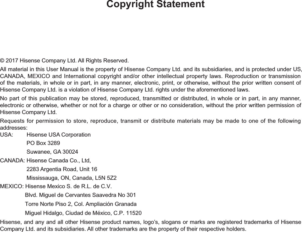Copyright Statement© 2017 Hisense Company Ltd. All Rights Reserved.All material in this User Manual   is the property of Hisense Company Ltd. and its subsidiaries, and is protected under US, CANADA, MEXICO and International copyright and/or other intellectual property laws. Reproduction or transmission of the materials, in whole or in part, in any manner, electronic, print, or otherwise, without the prior written consent of Hisense Company Ltd. is a violation of Hisense Company Ltd. rights under the aforementioned laws.No part of this publication may be stored, reproduced, transmitted or distributed, in whole or in part, in any manner, electronic or otherwise, whether or not for a charge or other or no consideration, without the prior written permission of Hisense Company Ltd.Requests for permission to store, reproduce, transmit or distribute materials may be made to one of the following addresses:USA:         Hisense USA Corporation                 PO Box 3289                 Suwanee, GA 30024CANADA: Hisense Canada Co., Ltd,                  2283 Argentia Road, Unit 16                 Mississauga, ON, Canada, L5N 5Z2MEXICO: Hisense Mexico S. de R.L. de C.V.                Blvd. Miguel de Cervantes Saavedra No 301                 Torre Norte Piso 2, Col. Ampliación Granada Hisense, and any and all other Hisense product names, logo’s, slogans or marks are registered trademarks of Hisense Company Ltd. and its subsidiaries. All other trademarks are the property of their respective holders.                Miguel Hidalgo, Ciudad de México, C.P. 11520 
