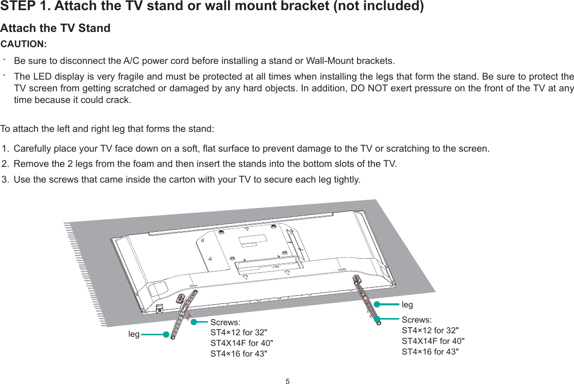 5STEP 1. Attach the TV stand or wall mount bracket (not included)Attach the TV Stand CAUTION:Be sure to disconnect the A/C power cord before installing a stand or :all-Mount brackets.The LED display is very fragile and must be protected at all times when installing the legs that form the stand. Be sure to protect the TV screen from getting scratched or damaged by any hard objects. In addition, DO NOT exert pressure on the front of the TV at any time because it could crack.To attach the left and right leg that forms the stand:1. Carefully place your TV face down on a soft, flat surface to prevent damage to the TV or scratching to the screen.2. Remove the 2 legs from the foam and then insert the stands into the bottom slots of the TV. 3. Use the screws that came inside the carton with your TV to secure each leg tightly.legScrews:ST4×12 for 32&quot;ST4X14F for 40&quot;ST4×16 for 43&quot;Screws: ST4×12 for 32&quot;ST4X14F for 40&quot;ST4×16 for 43&quot;leg