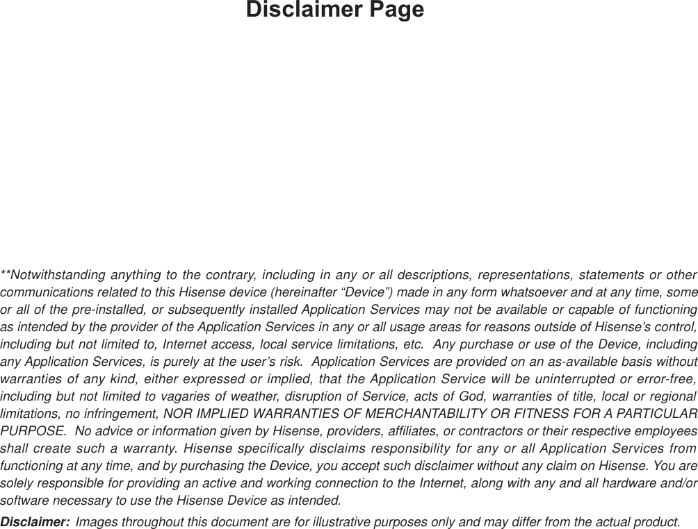 Disclaimer Page**Notwithstanding anything to the contrary, including in any or all descriptions, representations, statements or other communications related to this Hisense device (hereinafter “Device”) made in any form whatsoever and at any time, some or all of the pre-installed, or subsequently installed Application Services may not be available or capable of functioning as intended by the provider of the Application Services in any or all usage areas for reasons outside of Hisense’s control, including but not limited to, Internet access, local service limitations, etc.  Any purchase or use of the Device, including any Application Services, is purely at the user’s risk.  Application Services are provided on an as-available basis without warranties of any kind, either expressed or implied, that the Application Service will be uninterrupted or error-free, including but not limited to vagaries of weather, disruption of Service, acts of God, warranties of title, local or regional limitations, no infringement, NOR IMPLIED WARRANTIES OF MERCHANTABILITY OR FITNESS FOR A PARTICULAR PURPOSE.  No advice or information given by Hisense, providers, affiliates, or contractors or their respective employees shall create such a warranty. Hisense specifically disclaims responsibility for any or all Application Services from functioning at any time, and by purchasing the Device, you accept such disclaimer without any claim on Hisense. You are solely responsible for providing an active and working connection to the Internet, along with any and all hardware and/or software necessary to use the Hisense Device as intended.Disclaimer: Images throughout this document are for illustrative purposes only and may differ from the actual product.
