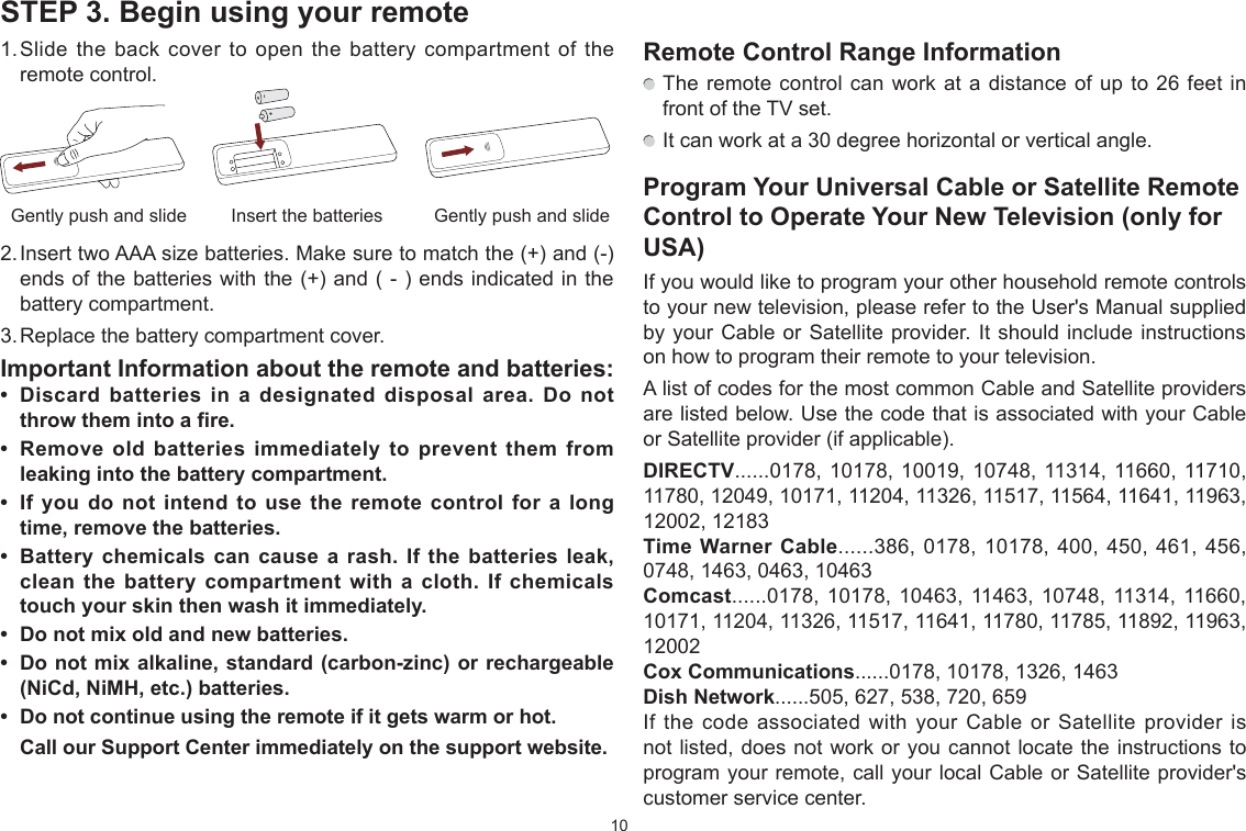 10STEP 3. Begin using your remote1. Slide the back cover to open the battery compartment of the remote control.2. Insert two AAA size batteries. Make sure to match the  and - ends of the batteries with the  and  -  ends indicated in the battery compartment.3. Replace the battery compartment cover.Important Information about the remote and batteries:  Discard batteries in a designated disposal area. Do not throw them into a fire.  Remove old batteries immediately to prevent them from leaking into the battery compartment.  If you do not intend to use the remote control for a long time, remove the batteries.   Battery chemicals can cause a rash. If the batteries leak, clean the battery compartment with a cloth. If chemicals touch your skin then wash it immediately.  Do not mix old and new batteries.  Do not mix alkaline, standard (carbon-]inc) or rechargeable (NiCd, NiMH, etc.) batteries.  Do not continue using the remote if it gets warm or hot.Call our Support Center immediately on the support website.Insert the batteriesGently push and slide Gently push and slideRemote Control Range Information The remote control can work at a distance of up to 26 feet in front of the TV set. It can work at a 30 degree horizontal or vertical angle.Program Your Universal Cable or Satellite Remote Control to Operate Your New Television (only for USA)If you would like to program your other household remote controls to your new television, please refer to the User&apos;s Manual supplied by your Cable or Satellite provider. It should include instructions on how to program their remote to your television.A list of codes for the most common Cable and Satellite providers are listed below. Use the code that is associated with your Cable or Satellite provider if applicable.DIRECTV......0178, 10178, 10019, 10748, 11314, 11660, 11710, 11780, 12049, 10171, 11204, 11326, 11517, 11564, 11641, 11963, 12002, 12183Time Warner Cable......386, 0178, 10178, 400, 450, 461, 456, 0748, 1463, 0463, 10463Comcast......0178, 10178, 10463, 11463, 10748, 11314, 11660, 10171, 11204, 11326, 11517, 11641, 11780, 11785, 11892, 11963, 12002Cox Communications......0178, 10178, 1326, 1463Dish Network......505, 627, 538, 720, 659If the code associated with your Cable or Satellite provider is not listed, does not work or you cannot locate the instructions to program your remote, call your local Cable or Satellite provider&apos;s customer service center.