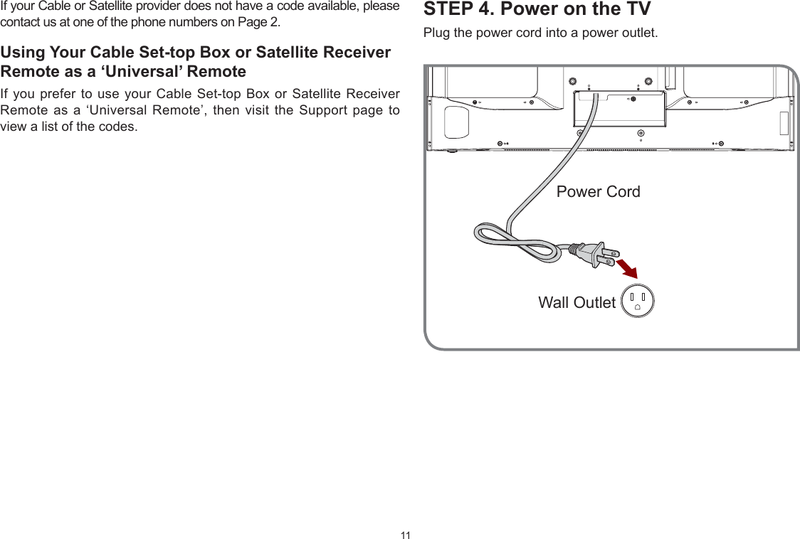 11STEP 4. Power on the TVPlug the power cord into a power outlet.If your Cable or Satellite provider does not have a code available, please contact us at one of the phone numbers on Page 2.Using Your Cable Set-top Box or Satellite Receiver Remote as a ‘Universal’ RemoteIf you prefer to use your Cable Set-top Box or Satellite Receiver Remote as a ‘Universal Remote’, then visit the Support page to view a list of the codes.:all OutletPower Cord