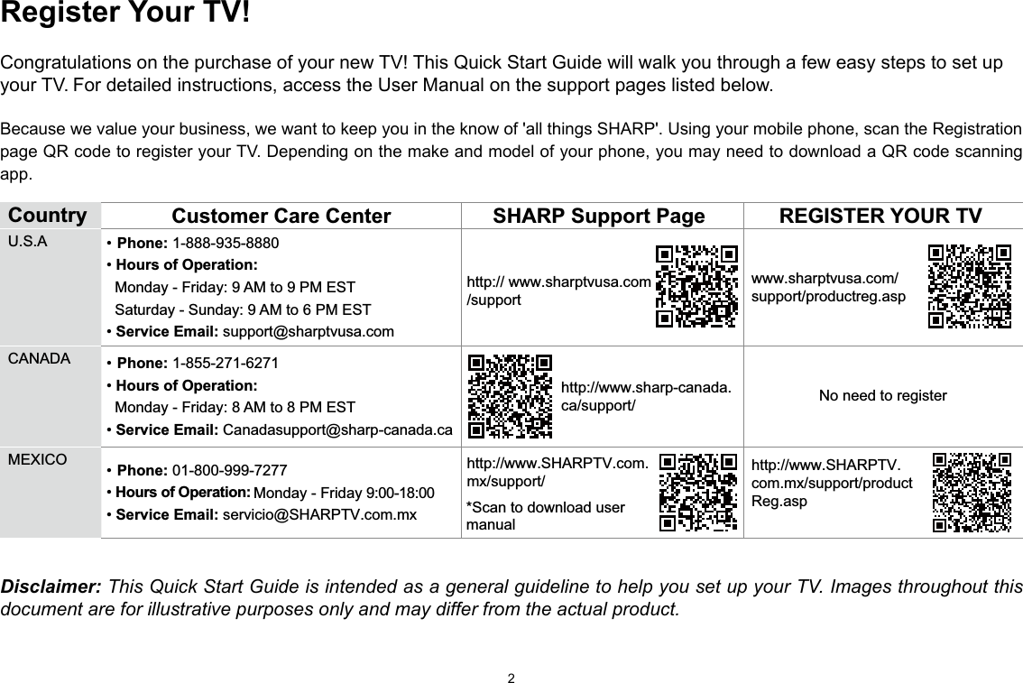 2Register Your TV!Congratulations on the purchase of your new TV! This Quick Start Guide will walk you through a few easy steps to set up your TV. For detailed instructions, access the User Manual on the support pages listed below. Because we value your business, we want to keep you in the know of &apos;all things SHARP&apos;. Using your mobile phone, scan the Registration page QR code to register your TV. Depending on the make and model of your phone, you may need to download a QR code scanning app.Country  Customer Care Center SHARP Support Page REGISTER YOUR TVU.S.A • Phone: 1-888-935-8880• Hours of Operation:   Monday - Friday:   Monday - Friday 9:00-18:00 9 AM to 9 PM EST   Saturday - Sunday: 9 AM to 6 PM EST• Service Email: support@sharptvusa.comhttp:// www.sharptvusa.com/supportwww.sharptvusa.com/support/productreg.aspNo need to registerCANADA • Phone: 1-855-271-6271• Hours of Operation:   Monday - Friday: 8 AM to 8 PM EST• Service Email: Canadasupport@sharp-canada.cahttp://www.sharp-canada.ca/support/MEXICO • Phone: 01-800-999-7277 • Hours of Operation:   • Service Email: servicio@SHARPTV.com.mxhttp://www.SHARPTV.com.mx/support/http://www.SHARPTV.com.mx/support/productReg.asp*Scan to download user manualDisclaimer: This Quick Start Guide is intended as a general guideline to help you set up your TV. Images throughout this document are for illustrative purposes only and may differ from the actual product.