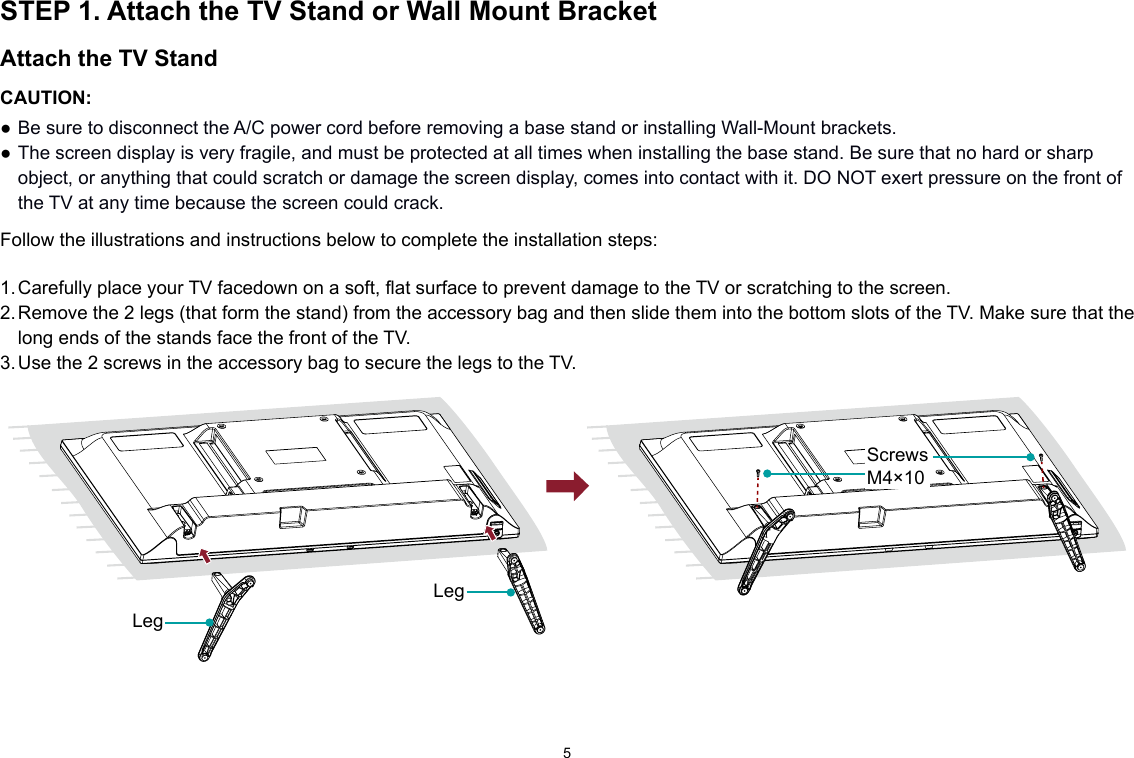 5STEP 1. Attach the TV Stand or Wall Mount BracketAttach the TV StandCAUTION:● Be sure to disconnect the A/C power cord before removing a base stand or installing Wall-Mount brackets.● The screen display is very fragile, and must be protected at all times when installing the base stand. Be sure that no hard or sharp object, or anything that could scratch or damage the screen display, comes into contact with it. DO NOT exert pressure on the front of the TV at any time because the screen could crack. Follow the illustrations and instructions below to complete the installation steps:1. Carefully place your TV facedown on a soft, flat surface to prevent damage to the TV or scratching to the screen.2. Remove the 2 legs (that form the stand) from the accessory bag and then slide them into the bottom slots of the TV. Make sure that the long ends of the stands face the front of the TV.3. Use the 2 screws in the accessory bag to secure the legs to the TV.  LegLegScrewsM4×10
