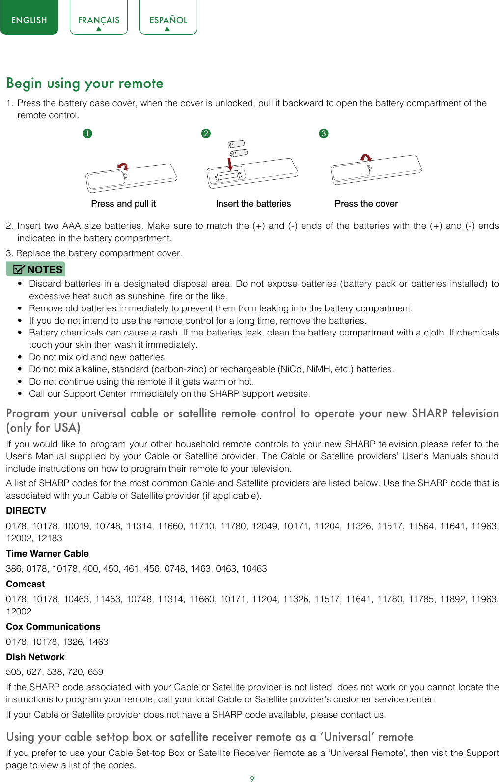 9ENGLISH FRANÇAIS ESPAÑOLBegin using your remote1.  Press the battery case cover, when the cover is unlocked, pull it backward to open the battery compartment of the remote control. 2. Insert two AAA size batteries. Make sure to match the (+) and (-) ends of the batteries with the (+) and (-) ends indicated in the battery compartment.3. Replace the battery compartment cover.NOTES• Discard batteries in a designated disposal area. Do not expose batteries (battery pack or batteries installed) to excessive heat such as sunshine, fire or the like.• Remove old batteries immediately to prevent them from leaking into the battery compartment.• If you do not intend to use the remote control for a long time, remove the batteries.• Battery chemicals can cause a rash. If the batteries leak, clean the battery compartment with a cloth. If chemicals touch your skin then wash it immediately.• Do not mix old and new batteries.• Do not mix alkaline, standard (carbon-zinc) or rechargeable (NiCd, NiMH, etc.) batteries.• Do not continue using the remote if it gets warm or hot.• Call our Support Center immediately on the SHARP support website.Program your universal cable or satellite remote control to operate your new SHARP television (only for USA)If you would like to program your other household remote controls to your new SHARP television,please refer to the User’s Manual supplied by your Cable or Satellite provider. The Cable or Satellite providers’ User’s Manuals should include instructions on how to program their remote to your television.A list of SHARP codes for the most common Cable and Satellite providers are listed below. Use the SHARP code that is associated with your Cable or Satellite provider (if applicable).DIRECTV0178, 10178, 10019, 10748, 11314, 11660, 11710, 11780, 12049, 10171, 11204, 11326, 11517, 11564, 11641, 11963, 12002, 12183Time Warner Cable386, 0178, 10178, 400, 450, 461, 456, 0748, 1463, 0463, 10463Comcast0178, 10178, 10463, 11463, 10748, 11314, 11660, 10171, 11204, 11326, 11517, 11641, 11780, 11785, 11892, 11963, 12002Cox Communications0178, 10178, 1326, 1463Dish Network505, 627, 538, 720, 659If the SHARP code associated with your Cable or Satellite provider is not listed, does not work or you cannot locate the instructions to program your remote, call your local Cable or Satellite provider’s customer service center.If your Cable or Satellite provider does not have a SHARP code available, please contact us.Using your cable set-top box or satellite receiver remote as a ‘Universal’ remoteIf you prefer to use your Cable Set-top Box or Satellite Receiver Remote as a ‘Universal Remote’, then visit the Support page to view a list of the codes.1 2 3Insert the batteriesPress and pull it Press the cover