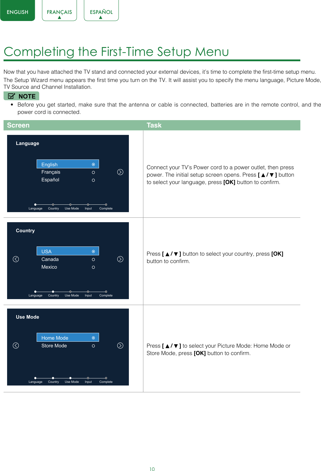 10ENGLISH FRANÇAIS ESPAÑOLCompleting the First-Time Setup Menu Now that you have attached the TV stand and connected your external devices, it’s time to complete the first-time setup menu.The Setup Wizard menu appears the first time you turn on the TV. It will assist you to specify the menu language, Picture Mode, TV Source and Channel Installation.NOTE• Before you get started, make sure that the antenna or cable is connected, batteries are in the remote control, and the power cord is connected.Screen TaskLanguageLanguage         Country       Use Mode       Input         CompleteEnglishFrançaisEspañolConnect your TV’s Power cord to a power outlet, then press power. The initial setup screen opens. Press [   /   ] button to select your language, press [OK] button to confirm.CountryLanguage         Country       Use Mode       Input         CompleteUSACanadaMexicoPress [   /   ] button to select your country, press [OK] button to confirm.Use Mode Language         Country       Use Mode       Input         CompleteHome ModeStore Mode Press [   /   ] to select your Picture Mode: Home Mode or Store Mode, press [OK] button to confirm.
