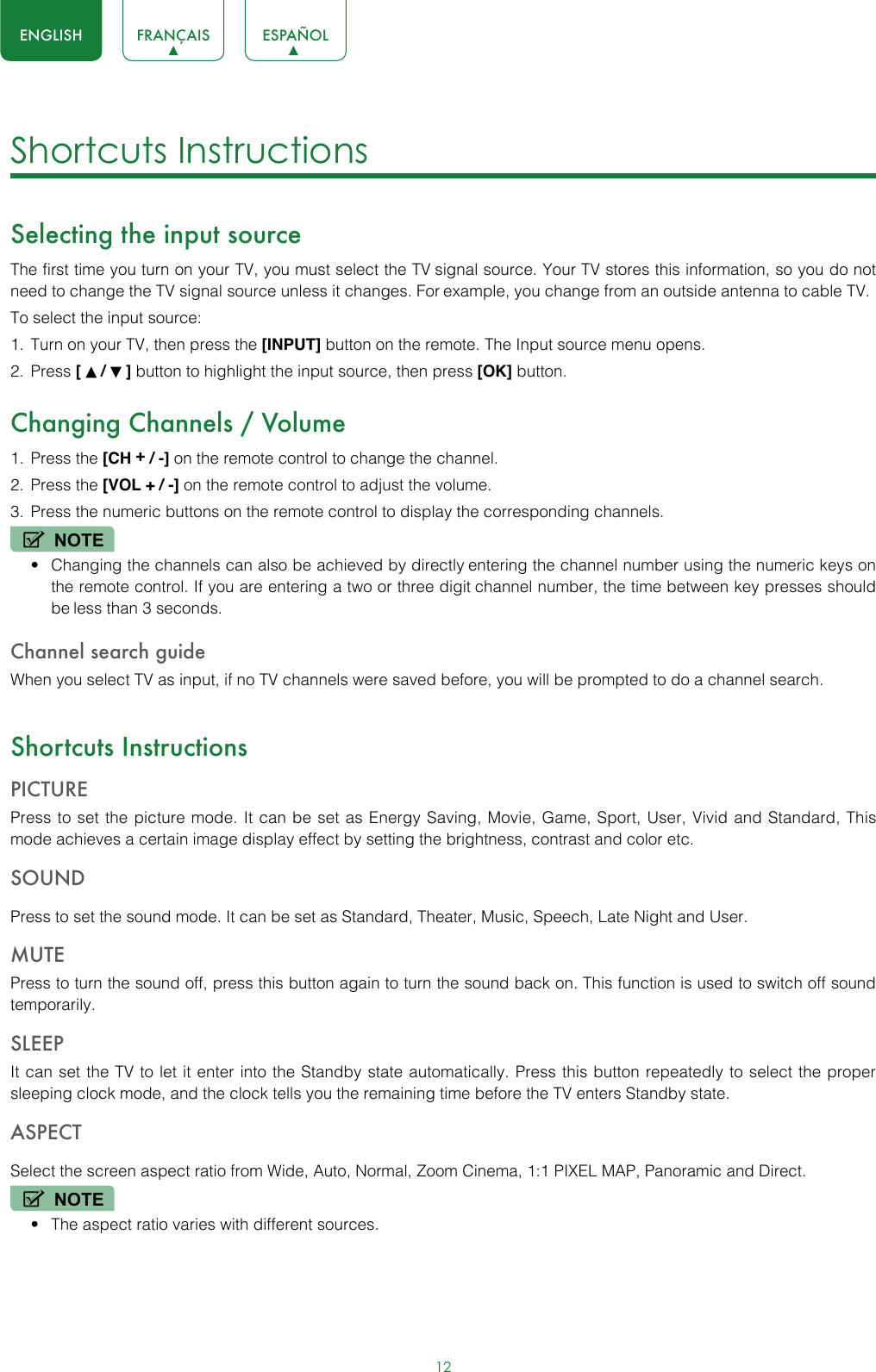 12ENGLISH FRANÇAIS ESPAÑOLShortcuts Instructions Selecting the input sourceThe first time you turn on your TV, you must select the TV signal source. Your TV stores this information, so you do not need to change the TV signal source unless it changes. For example, you change from an outside antenna to cable TV.To select the input source:1.  Turn on your TV, then press the [INPUT] button on the remote. The Input source menu opens.2.  Press [   /   ] button to highlight the input source, then press [OK] button.Changing Channels / Volume1.  Press the [CH + / -] on the remote control to change the channel.2.  Press the [VOL + / -] on the remote control to adjust the volume.3.  Press the numeric buttons on the remote control to display the corresponding channels.NOTE• Changing the channels can also be achieved by directly entering the channel number using the numeric keys on the remote control. If you are entering a two or three digit channel number, the time between key presses should be less than 3 seconds.Channel search guideWhen you select TV as input, if no TV channels were saved before, you will be prompted to do a channel search. Shortcuts InstructionsPICTUREPress to set the picture mode. It can be set as Energy Saving, Movie, Game, Sport, User, Vivid and Standard, This mode achieves a certain image display effect by setting the brightness, contrast and color etc.SOUNDPress to set the sound mode. It can be set as Standard, Theater, Music, Speech, Late Night and User.MUTEPress to turn the sound off, press this button again to turn the sound back on. This function is used to switch off sound temporarily.SLEEPIt can set the TV to let it enter into the Standby state automatically. Press this button repeatedly to select the proper sleeping clock mode, and the clock tells you the remaining time before the TV enters Standby state.ASPECTSelect the screen aspect ratio from Wide, Auto, Normal, Zoom Cinema, 1:1 PIXEL MAP, Panoramic and Direct. NOTE• The aspect ratio varies with different sources.