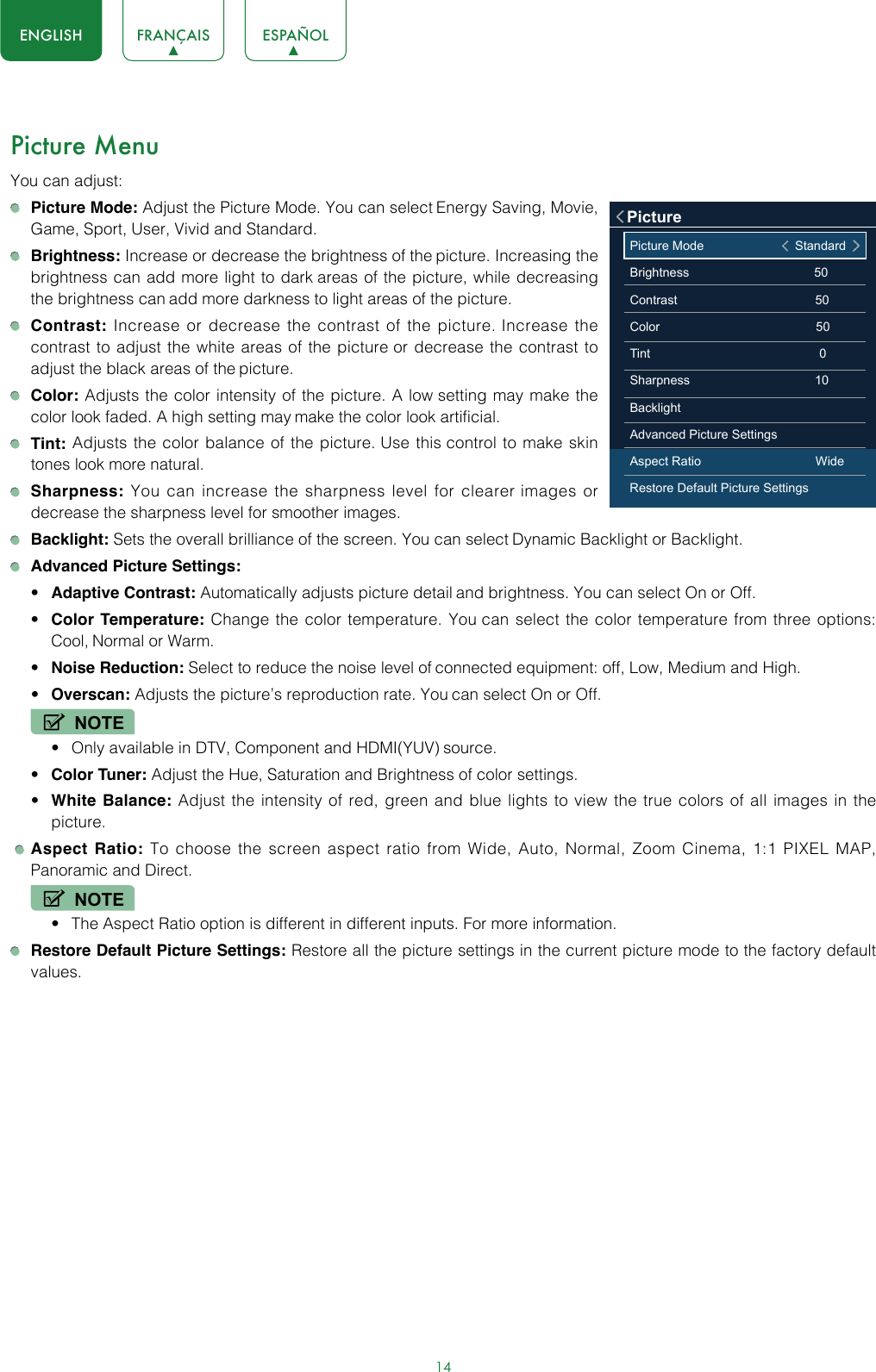 14ENGLISH FRANÇAIS ESPAÑOLPicture MenuYou can adjust: Picture Mode: Adjust the Picture Mode. You can select Energy Saving, Movie, Game, Sport, User, Vivid and Standard.  Brightness: Increase or decrease the brightness of the picture. Increasing the brightness can add more light to dark areas of the picture, while decreasing the brightness can add more darkness to light areas of the picture. Contrast: Increase or decrease the contrast of the picture. Increase the contrast to adjust the white areas of the picture or decrease the contrast to adjust the black areas of the picture. Color: Adjusts the color intensity of the picture. A low setting may make the color look faded. A high setting may make the color look artificial. Tint: Adjusts the color balance of the picture. Use this control to make skin tones look more natural. Sharpness: You can increase the sharpness level for clearer images or decrease the sharpness level for smoother images. Backlight: Sets the overall brilliance of the screen. You can select Dynamic Backlight or Backlight. Advanced Picture Settings: • Adaptive Contrast: Automatically adjusts picture detail and brightness. You can select On or Off.• Color Temperature: Change the color temperature. You can select the color temperature from three options: Cool, Normal or Warm.• Noise Reduction: Select to reduce the noise level of connected equipment: off, Low, Medium and High.• Overscan: Adjusts the picture’s reproduction rate. You can select On or Off.NOTE• Only available in DTV, Component and HDMI(YUV) source.• Color Tuner: Adjust the Hue, Saturation and Brightness of color settings.• White Balance: Adjust the intensity of red, green and blue lights to view the true colors of all images in the picture.   Aspect Ratio: To choose the screen aspect ratio from Wide, Auto, Normal, Zoom Cinema, 1:1 PIXEL MAP, Panoramic and Direct.  NOTE• The Aspect Ratio option is different in different inputs. For more information.   Restore Default Picture Settings: Restore all the picture settings in the current picture mode to the factory default values.Picture Mode                                   StandardBrightness                                                50Contrast                                                     50Color                                                            50 Tint                                                                 0Sharpness                                                10BacklightAdvanced Picture SettingsAspect Ratio                                            WideRestore Default Picture SettingsPicture