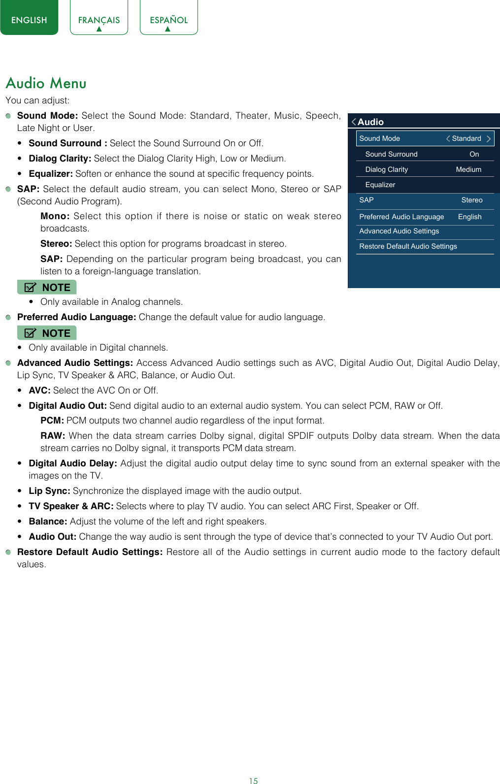 15ENGLISH FRANÇAIS ESPAÑOLAudio MenuYou can adjust: Sound Mode: Select the Sound Mode: Standard, Theater, Music, Speech,  Late Night or User.• Sound Surround : Select the Sound Surround On or Off.• Dialog Clarity: Select the Dialog Clarity High, Low or Medium.• Equalizer: Soften or enhance the sound at specific frequency points. SAP: Select the default audio stream, you can select Mono, Stereo or SAP (Second Audio Program).Mono: Select this option if there is noise or static on weak stereo broadcasts.Stereo: Select this option for programs broadcast in stereo.SAP: Depending on the particular program being broadcast, you can listen to a foreign-language translation.NOTE• Only available in Analog channels. Preferred Audio Language: Change the default value for audio language.NOTE• Only available in Digital channels. Advanced Audio Settings: Access Advanced Audio settings such as AVC, Digital Audio Out, Digital Audio Delay, Lip Sync, TV Speaker &amp; ARC, Balance, or Audio Out.• AVC: Select the AVC On or Off.• Digital Audio Out: Send digital audio to an external audio system. You can select PCM, RAW or Off.PCM: PCM outputs two channel audio regardless of the input format.RAW: When the data stream carries Dolby signal, digital SPDIF outputs Dolby data stream. When the data stream carries no Dolby signal, it transports PCM data stream.• Digital Audio Delay: Adjust the digital audio output delay time to sync sound from an external speaker with the images on the TV.• Lip Sync: Synchronize the displayed image with the audio output.• TV Speaker &amp; ARC: Selects where to play TV audio. You can select ARC First, Speaker or Off.• Balance: Adjust the volume of the left and right speakers.• Audio Out: Change the way audio is sent through the type of device that’s connected to your TV Audio Out port.  Restore Default Audio Settings: Restore all of the Audio settings in current audio mode to the factory default values.Sound Mode                                   Standard   Sound Surround                          On   Dialog Clarity                        Medium    EqualizerSAP                                            StereoPreferred Audio Language       EnglishAdvanced Audio SettingsRestore Default Audio SettingsAudio