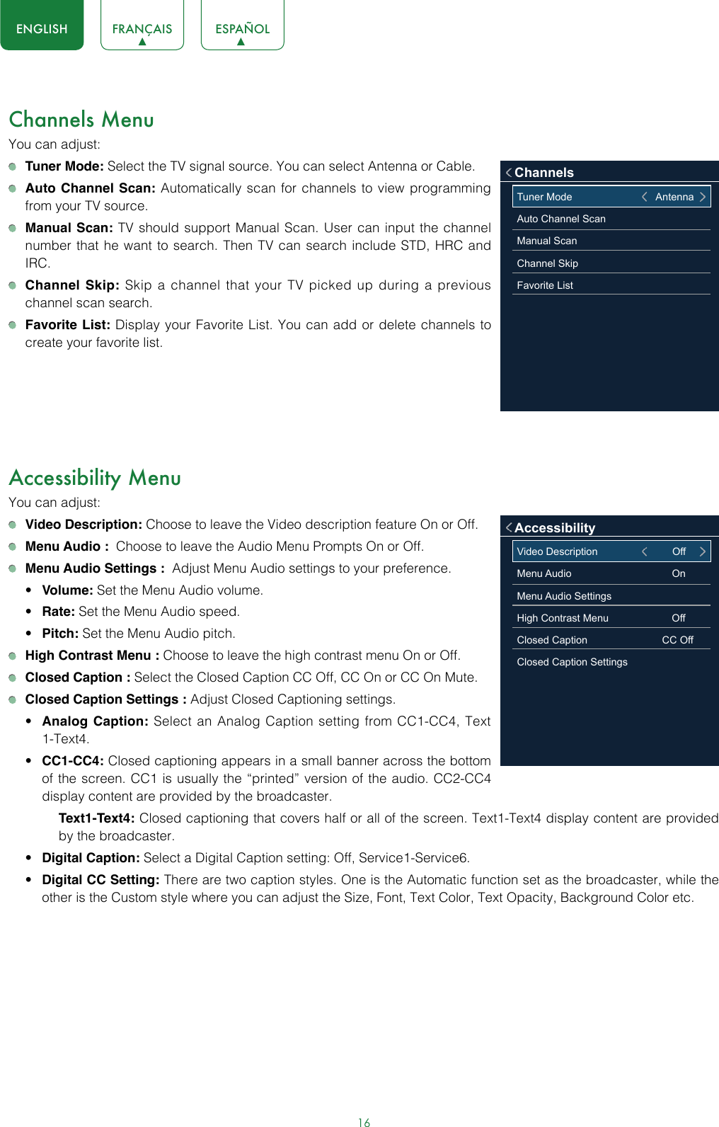 16ENGLISH FRANÇAIS ESPAÑOLChannels MenuYou can adjust: Tuner Mode: Select the TV signal source. You can select Antenna or Cable. Auto Channel Scan: Automatically scan for channels to view programming from your TV source. Manual Scan: TV should support Manual Scan. User can input the channel number that he want to search. Then TV can search include STD, HRC and IRC. Channel Skip: Skip a channel that your TV picked up during a previous channel scan search. Favorite List: Display your Favorite List. You can add or delete channels to create your favorite list.Accessibility MenuYou can adjust: Video Description: Choose to leave the Video description feature On or Off. Menu Audio :  Choose to leave the Audio Menu Prompts On or Off. Menu Audio Settings :  Adjust Menu Audio settings to your preference. • Volume: Set the Menu Audio volume.• Rate: Set the Menu Audio speed.• Pitch: Set the Menu Audio pitch. High Contrast Menu : Choose to leave the high contrast menu On or Off. Closed Caption : Select the Closed Caption CC Off, CC On or CC On Mute. Closed Caption Settings : Adjust Closed Captioning settings.• Analog Caption: Select an Analog Caption setting from CC1-CC4, Text 1-Text4.• CC1-CC4: Closed captioning appears in a small banner across the bottom of the screen. CC1 is usually the “printed” version of the audio. CC2-CC4 display content are provided by the broadcaster.Text1-Text4: Closed captioning that covers half or all of the screen. Text1-Text4 display content are provided by the broadcaster.• Digital Caption: Select a Digital Caption setting: Off, Service1-Service6.• Digital CC Setting: There are two caption styles. One is the Automatic function set as the broadcaster, while the other is the Custom style where you can adjust the Size, Font, Text Color, Text Opacity, Background Color etc.Tuner Mode                                       AntennaAuto Channel ScanManual ScanChannel SkipFavorite ListChannelsVideo Description                          OffMenu Audio                                   OnMenu Audio Settings                      High Contrast Menu                      OffClosed Caption                          CC OffClosed Caption SettingsAccessibility
