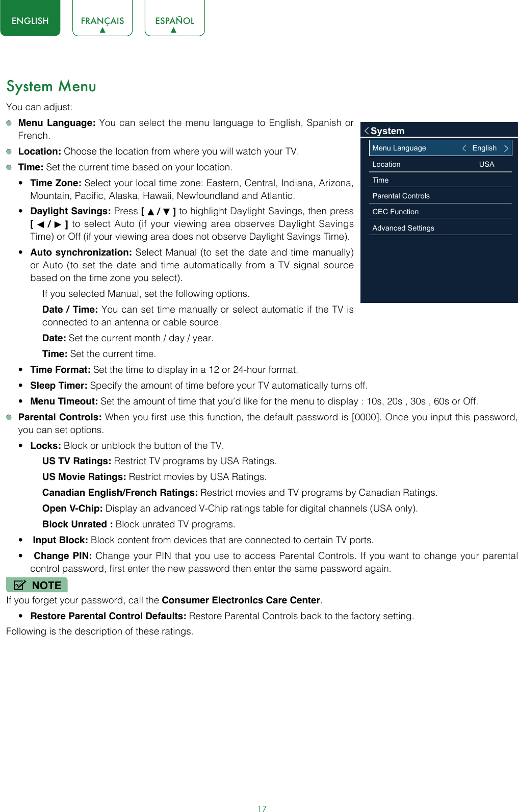 17ENGLISH FRANÇAIS ESPAÑOLSystem MenuYou can adjust: Menu Language: You can select the menu language to English, Spanish or French. Location: Choose the location from where you will watch your TV.  Time: Set the current time based on your location.• Time Zone: Select your local time zone: Eastern, Central, Indiana, Arizona, Mountain, Pacific, Alaska, Hawaii, Newfoundland and Atlantic.• Daylight Savings: Press [   /   ] to highlight Daylight Savings, then press     [   /   ] to select Auto (if your viewing area observes Daylight Savings Time) or Off (if your viewing area does not observe Daylight Savings Time).• Auto synchronization: Select Manual (to set the date and time manually) or Auto (to set the date and time automatically from a TV signal source based on the time zone you select). If you selected Manual, set the following options.Date / Time: You can set time manually or select automatic if the TV is connected to an antenna or cable source.Date: Set the current month / day / year.Time: Set the current time.• Time Format: Set the time to display in a 12 or 24-hour format.• Sleep Timer: Specify the amount of time before your TV automatically turns off.• Menu Timeout: Set the amount of time that you’d like for the menu to display : 10s, 20s , 30s , 60s or Off.  Parental Controls: When you first use this function, the default password is [0000]. Once you input this password, you can set options.• Locks: Block or unblock the button of the TV.US TV Ratings: Restrict TV programs by USA Ratings.US Movie Ratings: Restrict movies by USA Ratings.Canadian English/French Ratings: Restrict movies and TV programs by Canadian Ratings.Open V-Chip: Display an advanced V-Chip ratings table for digital channels (USA only).Block Unrated : Block unrated TV programs.•  Input Block: Block content from devices that are connected to certain TV ports.•  Change PIN: Change your PIN that you use to access Parental Controls. If you want to change your parental control password, first enter the new password then enter the same password again.NOTEIf you forget your password, call the Consumer Electronics Care Center.• Restore Parental Control Defaults: Restore Parental Controls back to the factory setting.Following is the description of these ratings.Menu Language                              EnglishLocation                                      USATimeParental ControlsCEC Function Advanced SettingsSystem