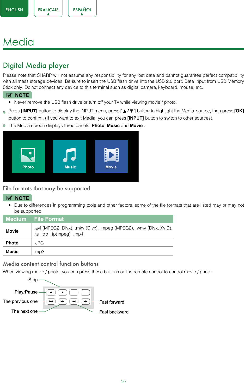 20ENGLISH FRANÇAIS ESPAÑOLMedia Digital Media playerPlease note that SHARP will not assume any responsibility for any lost data and cannot guarantee perfect compatibility with all mass storage devices. Be sure to insert the USB flash drive into the USB 2.0 port. Data Input from USB Memory Stick only. Do not connect any device to this terminal such as digital camera, keyboard, mouse, etc.NOTE• Never remove the USB flash drive or turn off your TV while viewing movie / photo. Press [INPUT] button to display the INPUT menu, press [   /   ] button to highlight the Media source, then press [OK] button to confirm. (If you want to exit Media, you can press [INPUT] button to switch to other sources).  The Media screen displays three panels: Photo, Music and Movie .Photo Music MovieFile formats that may be supportedNOTE• Due to differences in programming tools and other factors, some of the file formats that are listed may or may not be supported.Medium File FormatMovie .avi (MPEG2, Divx), .mkv (Divx), .mpeg (MPEG2), .wmv (Divx, XviD), .ts  .trp  .tp(mpeg)  .mp4Photo .JPGMusic .mp3Media content control function buttonsWhen viewing movie / photo, you can press these buttons on the remote control to control movie / photo.Fast forwardThe previous oneThe next oneStopFast backwardPlay/Pause