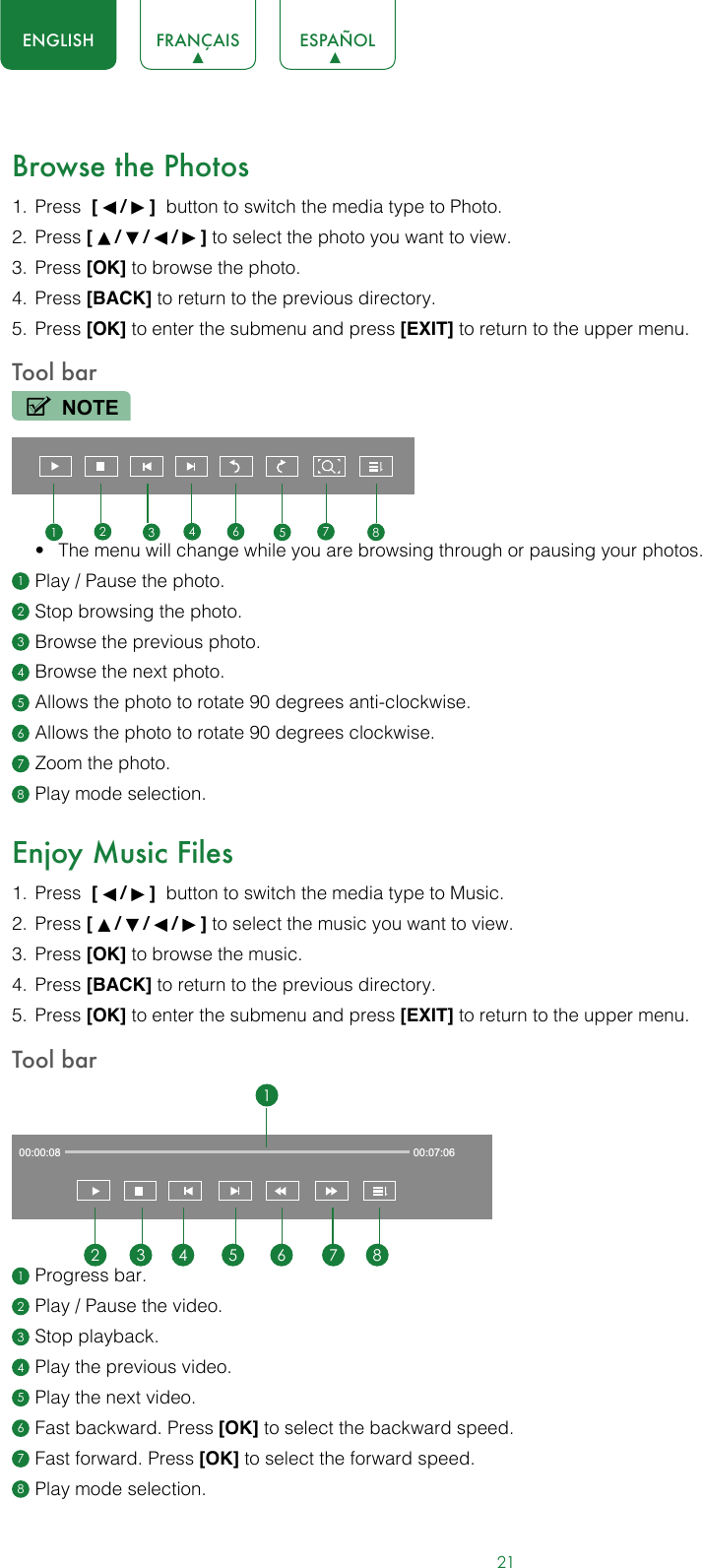 21ENGLISH FRANÇAIS ESPAÑOLBrowse the Photos1.  Press  [   /   ]  button to switch the media type to Photo.2.  Press [   /   /   /   ] to select the photo you want to view.3.  Press [OK] to browse the photo.4.  Press [BACK] to return to the previous directory.5.  Press [OK] to enter the submenu and press [EXIT] to return to the upper menu.Tool barNOTE• The menu will change while you are browsing through or pausing your photos.1 Play / Pause the photo.2 Stop browsing the photo.3 Browse the previous photo.4 Browse the next photo.5 Allows the photo to rotate 90 degrees anti-clockwise. 6 Allows the photo to rotate 90 degrees clockwise.7 Zoom the photo.8 Play mode selection.Enjoy Music Files1.  Press  [   /   ]  button to switch the media type to Music.2.  Press [   /   /   /   ] to select the music you want to view.3.  Press [OK] to browse the music.4.  Press [BACK] to return to the previous directory.5.  Press [OK] to enter the submenu and press [EXIT] to return to the upper menu.Tool bar1 Progress bar.2 Play / Pause the video.3 Stop playback.4 Play the previous video.5 Play the next video.6 Fast backward. Press [OK] to select the backward speed.7 Fast forward. Press [OK] to select the forward speed.8 Play mode selection.123456 7 800:00:08 00:07:0612 3 4 5 6 7 8