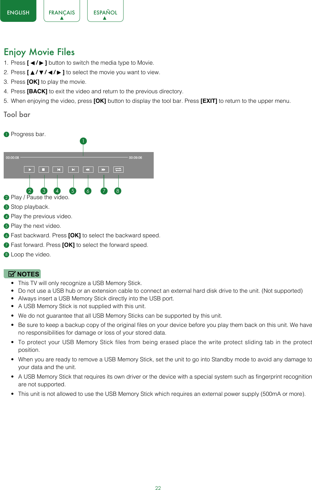 22ENGLISH FRANÇAIS ESPAÑOLEnjoy Movie Files1.  Press [   /   ] button to switch the media type to Movie.2.  Press [   /   /   /   ] to select the movie you want to view.3.  Press [OK] to play the movie.4.  Press [BACK] to exit the video and return to the previous directory.5.  When enjoying the video, press [OK] button to display the tool bar. Press [EXIT] to return to the upper menu.Tool bar1 Progress bar.2 Play / Pause the video.3 Stop playback.4 Play the previous video.5 Play the next video.6 Fast backward. Press [OK] to select the backward speed.7 Fast forward. Press [OK] to select the forward speed.8 Loop the video.NOTES• This TV will only recognize a USB Memory Stick.• Do not use a USB hub or an extension cable to connect an external hard disk drive to the unit. (Not supported)• Always insert a USB Memory Stick directly into the USB port.• A USB Memory Stick is not supplied with this unit.• We do not guarantee that all USB Memory Sticks can be supported by this unit.• Be sure to keep a backup copy of the original files on your device before you play them back on this unit. We have no responsibilities for damage or loss of your stored data.• To protect your USB Memory Stick files from being erased place the write protect sliding tab in the protect position.• When you are ready to remove a USB Memory Stick, set the unit to go into Standby mode to avoid any damage to your data and the unit.• A USB Memory Stick that requires its own driver or the device with a special system such as fingerprint recognition are not supported.• This unit is not allowed to use the USB Memory Stick which requires an external power supply (500mA or more).00:00:08 00:09:0612 3 4 5 6 7 8