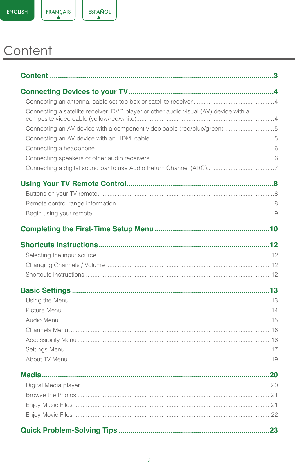 3ENGLISH FRANÇAIS ESPAÑOLContent Content ...............................................................................................................3Connecting Devices to your TV ........................................................................4Connecting an antenna, cable set-top box or satellite receiver ................................................4Connecting a satellite receiver, DVD player or other audio visual (AV) device with a composite video cable (yellow/red/white)..................................................................................4Connecting an AV device with a component video cable (red/blue/green)  ............................. 5Connecting an AV device with an HDMI cable .......................................................................... 5Connecting a headphone ..........................................................................................................6Connecting speakers or other audio receivers .......................................................................... 6Connecting a digital sound bar to use Audio Return Channel (ARC)........................................7Using Your TV Remote Control .........................................................................8Buttons on your TV remote ......................................................................................................... 8Remote control range information .............................................................................................. 8Begin using your remote ............................................................................................................9Completing the First-Time Setup Menu .........................................................10Shortcuts Instructions .....................................................................................12Selecting the input source .......................................................................................................12Changing Channels / Volume ..................................................................................................12Shortcuts Instructions ..............................................................................................................12Basic Settings ..................................................................................................13Using the Menu ........................................................................................................................13Picture Menu ............................................................................................................................14Audio Menu ..............................................................................................................................15Channels Menu ........................................................................................................................16Accessibility Menu ...................................................................................................................16Settings Menu ..........................................................................................................................17About TV Menu ........................................................................................................................19Media .................................................................................................................20Digital Media player .................................................................................................................20Browse the Photos ...................................................................................................................21Enjoy Music Files .....................................................................................................................21Enjoy Movie Files .....................................................................................................................22Quick Problem-Solving Tips ...........................................................................23
