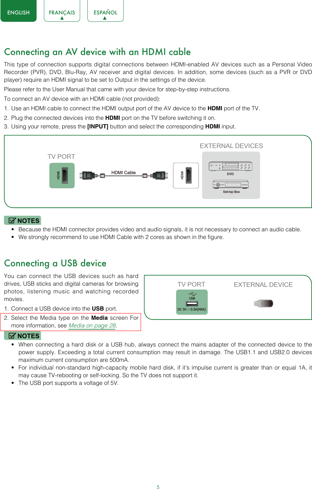 5ENGLISH FRANÇAIS ESPAÑOLConnecting an AV device with an HDMI cableThis type of connection supports digital connections between HDMI-enabled AV devices such as a Personal Video Recorder (PVR), DVD, Blu-Ray, AV receiver and digital devices. In addition, some devices (such as a PVR or DVD player) require an HDMI signal to be set to Output in the settings of the device.Please refer to the User Manual that came with your device for step-by-step instructions.To connect an AV device with an HDMI cable (not provided):1.  Use an HDMI cable to connect the HDMI output port of the AV device to the HDMI port of the TV.2.  Plug the connected devices into the HDMI port on the TV before switching it on.3.  Using your remote, press the [INPUT] button and select the corresponding HDMI input. NOTES• Because the HDMI connector provides video and audio signals, it is not necessary to connect an audio cable.• We strongly recommend to use HDMI Cable with 2 cores as shown in the figure.Connecting a USB deviceYou can connect the USB devices such as hard drives, USB sticks and digital cameras for browsing photos, listening music and watching recorded movies.1.  Connect a USB device into the USB port.2.  Select the Media type on the Media screen For more information, see Media on page 28. NOTES• When connecting a hard disk or a USB hub, always connect the mains adapter of the connected device to the power supply. Exceeding a total current consumption may result in damage. The USB1.1 and USB2.0 devices maximum current consumption are 500mA. • For individual non-standard high-capacity mobile hard disk, if it’s impulse current is greater than or equal 1A, it may cause TV-rebooting or self-locking. So the TV does not support it.• The USB port supports a voltage of 5V.HDMIHDMIEXTERNAL DEVICESDVDSet-top BoxTV PORTHDMI Cable TV PORT EXTERNAL DEVICEUSBDC 5V   0.5A(MAX)