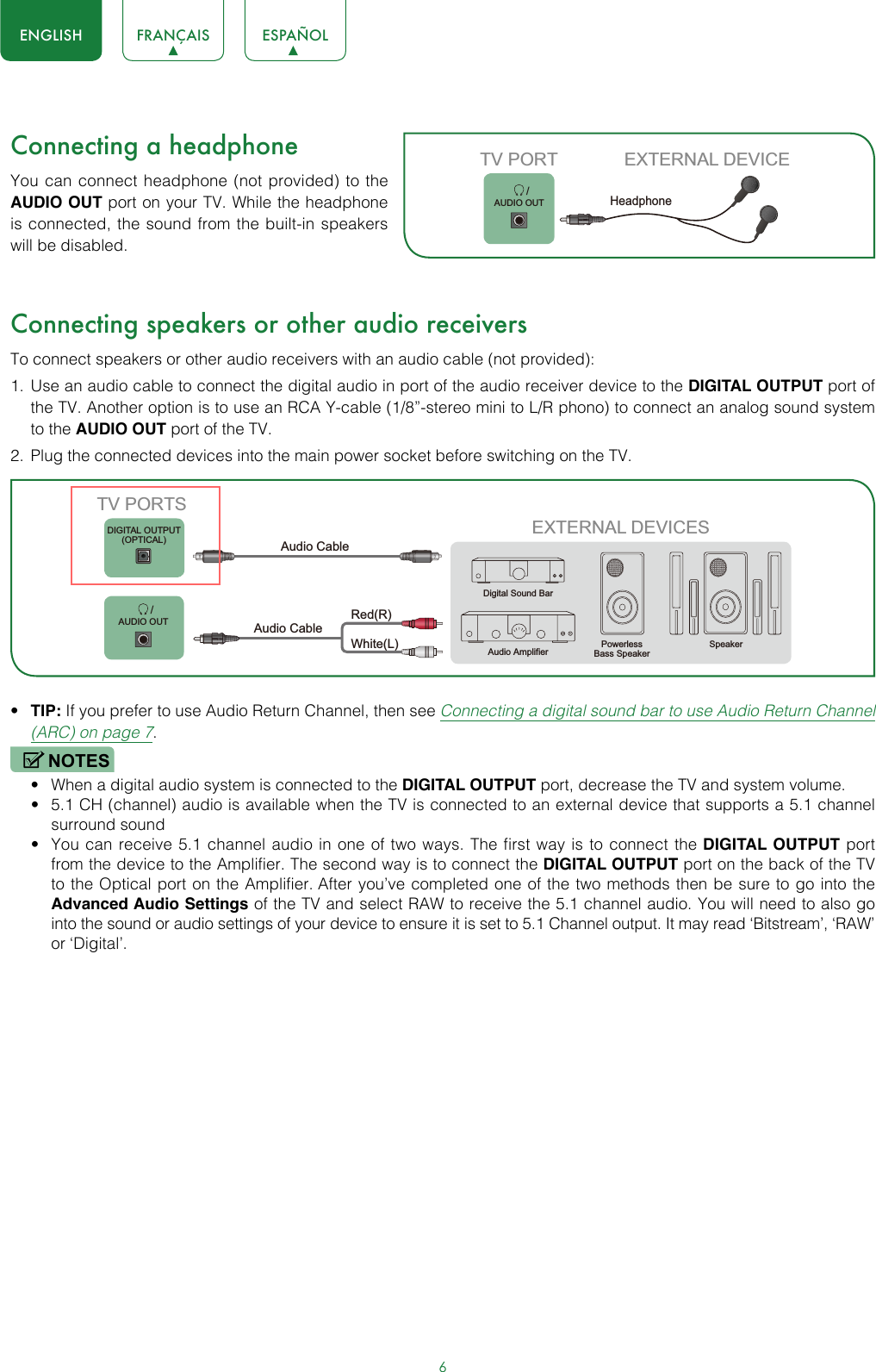 6ENGLISH FRANÇAIS ESPAÑOLConnecting a headphoneYou can connect headphone (not provided) to the AUDIO OUT port on your TV. While the headphone is connected, the sound from the built-in speakers will be disabled.Connecting speakers or other audio receiversTo connect speakers or other audio receivers with an audio cable (not provided):1.  Use an audio cable to connect the digital audio in port of the audio receiver device to the DIGITAL OUTPUT port of the TV. Another option is to use an RCA Y-cable (1/8”-stereo mini to L/R phono) to connect an analog sound system to the AUDIO OUT port of the TV.2.  Plug the connected devices into the main power socket before switching on the TV.• TIP: If you prefer to use Audio Return Channel, then see Connecting a digital sound bar to use Audio Return Channel (ARC) on page 7.NOTES• When a digital audio system is connected to the DIGITAL OUTPUT port, decrease the TV and system volume. • 5.1 CH (channel) audio is available when the TV is connected to an external device that supports a 5.1 channel surround sound • You can receive 5.1 channel audio in one of two ways. The first way is to connect the DIGITAL OUTPUT port from the device to the Amplifier. The second way is to connect the DIGITAL OUTPUT port on the back of the TV to the Optical port on the Amplifier. After you’ve completed one of the two methods then be sure to go into the Advanced Audio Settings of the TV and select RAW to receive the 5.1 channel audio. You will need to also go into the sound or audio settings of your device to ensure it is set to 5.1 Channel output. It may read ‘Bitstream’, ‘RAW’ or ‘Digital’.       /AUDIO OUTTV PORT EXTERNAL DEVICEHeadphone EXTERNAL DEVICESPowerless Bass SpeakerSpeakerDigital Sound BarAudio AmplifierDIGITAL OUTPUT(OPTICAL)       /AUDIO OUTTV PORTSAudio Cable White(L)Red(R)Audio Cable 