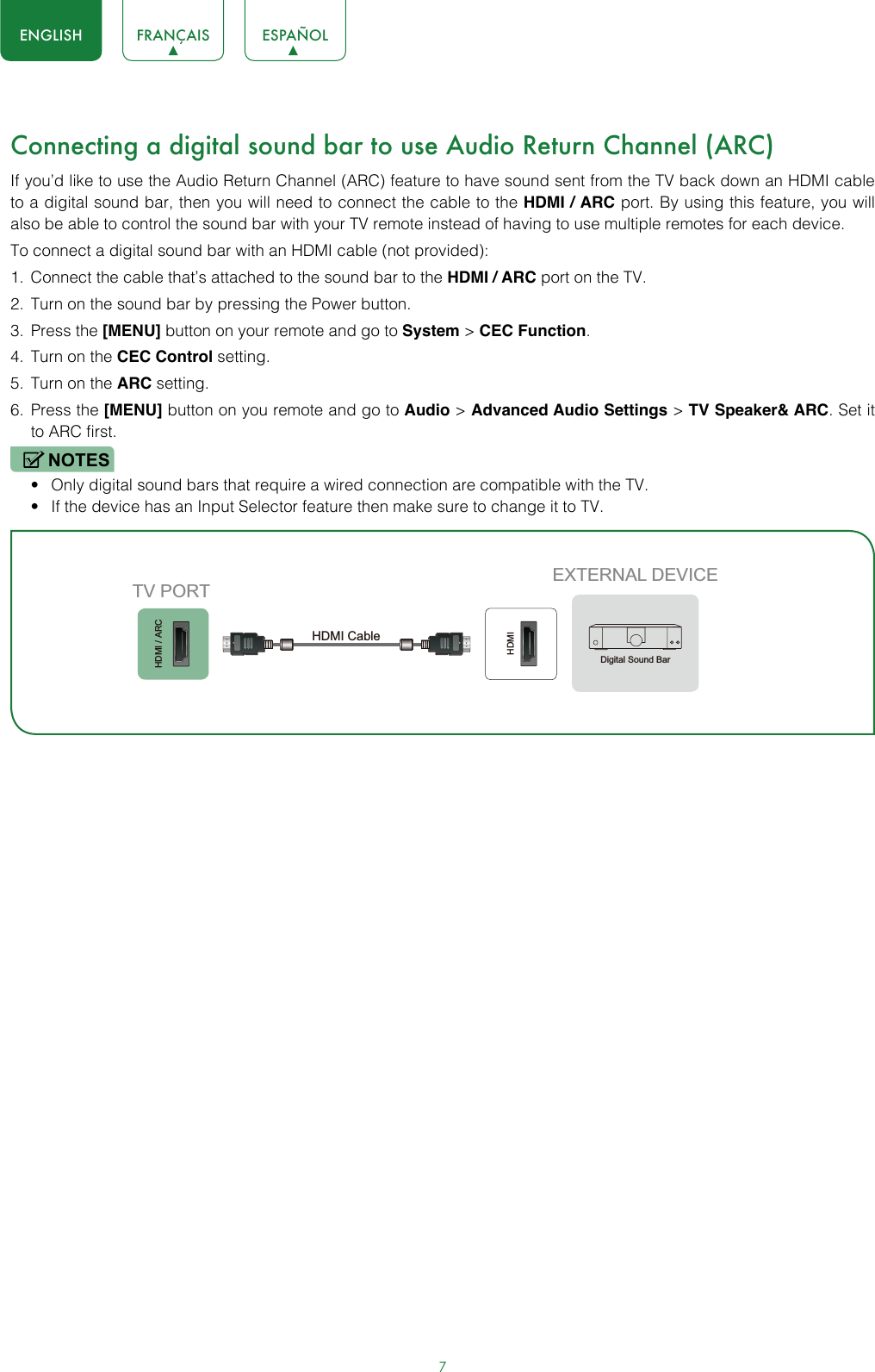 7ENGLISH FRANÇAIS ESPAÑOLConnecting a digital sound bar to use Audio Return Channel (ARC)If you’d like to use the Audio Return Channel (ARC) feature to have sound sent from the TV back down an HDMI cable to a digital sound bar, then you will need to connect the cable to the HDMI / ARC port. By using this feature, you will also be able to control the sound bar with your TV remote instead of having to use multiple remotes for each device. To connect a digital sound bar with an HDMI cable (not provided):1.  Connect the cable that’s attached to the sound bar to the HDMI / ARC port on the TV.2.  Turn on the sound bar by pressing the Power button.3.  Press the [MENU] button on your remote and go to System &gt; CEC Function.4.  Turn on the CEC Control setting.5.  Turn on the ARC setting.6.  Press the [MENU] button on you remote and go to Audio &gt; Advanced Audio Settings &gt; TV Speaker&amp; ARC. Set it to ARC first.NOTES• Only digital sound bars that require a wired connection are compatible with the TV.• If the device has an Input Selector feature then make sure to change it to TV.HDMI / ARCHDMIEXTERNAL DEVICETV PORTHDMI Cable Digital Sound Bar