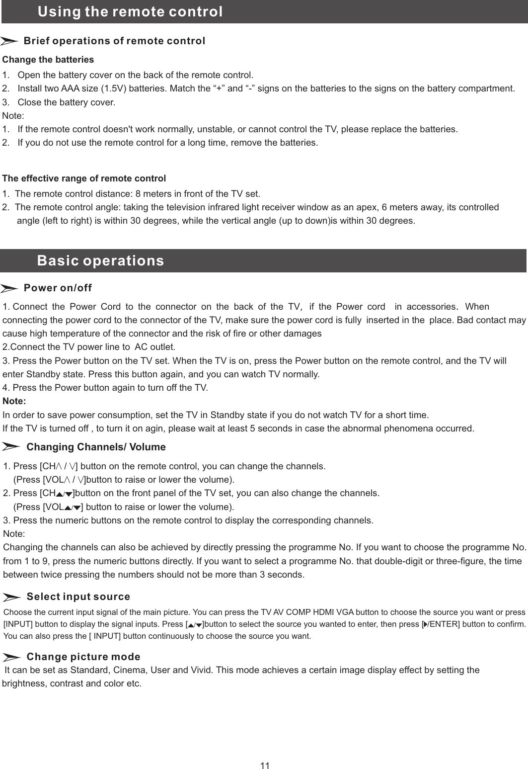 1. Press [CH ] button on the remote control, you can change the channels.                       (Press [VOL ]button to raise or lower the volume).2. Press [CH ]button on the front panel of the TV set, you can also change the channels.    (Press [VOL ] button to raise or lower the volume).3. Press the numeric buttons on the remote control to display the corresponding channels.Note: Changing the channels can also be achieved by directly pressing the programme No. If you want to choose the programme No. from 1 to 9, press the numeric buttons directly. If you want to select a programme No. that double-digit or three-figure, the time between twice pressing the numbers should not be more than 3 seconds.  /  / //Changing Channels/ VolumeSelect input sourceChange picture mode Choose the current input signal of the main picture. You can press the TV AV COMP HDMI VGA button to choose the source you want or press [INPUT] button to display the signal inputs. Press [ ]button to select the source you wanted to enter, then press [ ] button to confirm.You can also press the [ INPUT] button continuously to choose the source you want.//ENTER It can be set as Standard, Cinema, User and Vivid. This mode achieves a certain image display effect by setting the brightness, contrast and color etc.Change the batteries1.   Open the battery cover on the back of the remote control.2.   Install two AAA size (1.5V) batteries. Match the “+” and “-” signs on the batteries to the signs on the battery compartment.3.   Close the battery cover.Note:1.   If the remote control doesn&apos;t work normally, unstable, or cannot control the TV, please replace the batteries.2.   If you do not use the remote control for a long time, remove the batteries.The effective range of remote control1.  The remote control distance: 8 meters in front of the TV set.2.  The remote control angle: taking the television infrared light receiver window as an apex, 6 meters away, its controlled angle (left to right) is within 30 degrees, while the vertical angle (up to down)is within 30 degrees.Brief operations of remote control1. 2.Connect the TV power line to  AC outlet.3. Press the Power button on the TV set. When the TV is on, press the Power button on the remote control, and the TV will enter Standby state. Press this button again, and you can watch TV normally.4. Press the Power button again to turn off the TV.Note:In order to save power consumption, set the TV in Standby state if you do not watch TV for a short time.If the TV is turned off , to turn it on agin, please wait at least 5 seconds in case the abnormal phenomena occurred.Connect　the　Power　Cord　to　the　connector　on　the　back　of　the　TV，　if　the　Power　cord　　in　accessories．　When connecting the power cord to the connector of the TV, make sure the power cord is fully　inserted in the　place. Bad contact may cause high temperature of the connector and the risk of fire or other damagesPower on/offUsing the remote controlBasic operations11