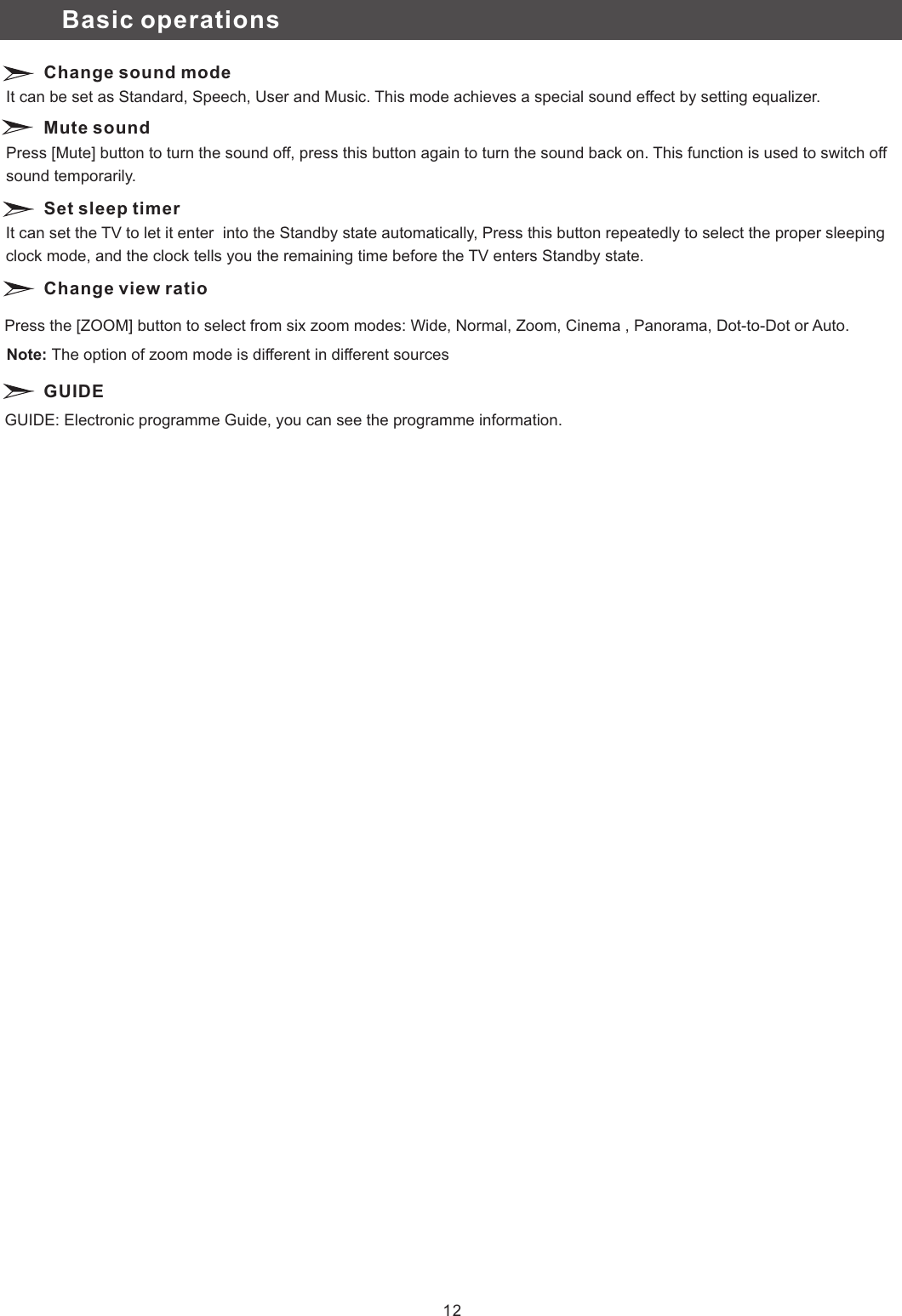 Change sound mode Mute soundSet sleep timerIt can be set as Standard, Speech, User and Music. This mode achieves a special sound effect by setting equalizer. Press [Mute] button to turn the sound off, press this button again to turn the sound back on. This function is used to switch off sound temporarily.It can set the TV to let it enter  into the Standby state automatically, Press this button repeatedly to select the proper sleeping clock mode, and the clock tells you the remaining time before the TV enters Standby state. Basic operationsChange view ratioGUIDEPress the [ZOOM] button to select from six zoom modes: Wide, Normal, Zoom, Cinema , Panorama, Dot-to-Dot or Auto.GUIDE: Electronic programme Guide, you can see the programme information.12Note: The option of zoom mode is different in different sources