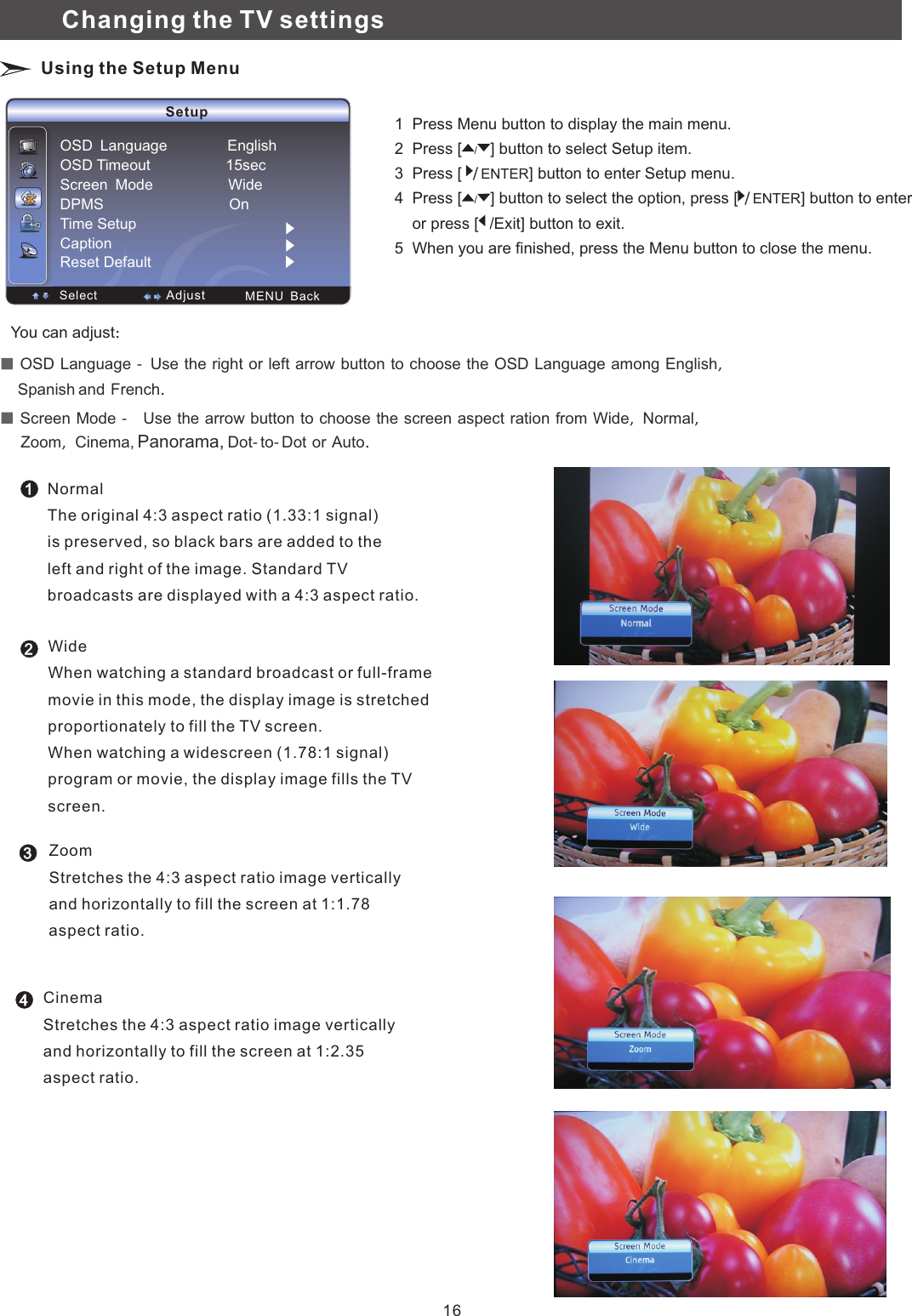 Setup  Select  MENU  Back  AdjustOSD　Language　　　　　　　　EnglishOSD Timeout                  15secScreen　Mode　　　　　　　　　　WideDPMS                              OnTime Setup CaptionReset DefaultNormalThe original 4:3 aspect ratio (1.33:1 signal) is preserved, so black bars are added to theleft and right of the image. Standard TV broadcasts are displayed with a 4:3 aspect ratio.WideWhen watching a standard broadcast or full-framemovie in this mode, the display image is stretched proportionately to fill the TV screen. When watching a widescreen (1.78:1 signal)program or movie, the display image fills the TV screen. ZoomStretches the 4:3 aspect ratio image vertically and horizontally to fill the screen at 1:1.78 aspect ratio. 123  OSD　Language　－　Use　the　right　or　left　arrow　button　to　choose　the　OSD　Language　among　English，　　　　　　 and　French．　Spanish   Screen　Mode　－　　Use　the　arrow　button　to　choose　the　screen　aspect　ration　from　Wide，　Normal，　　　 Cinema, Panorama, Dot－to－Dot　or　Auto．　Zoom，　　You can adjust：　Changing the TV settings Using the Setup Menu1  Press Menu button to display the main menu.2  Press   button to select Setup item. 3  Press [  ] button to enter   menu.4  Press [ button to select the option, press [ /] button to enter     or press [    button to exit. 5  When you are finished, press the Menu button to close the menu.[/]ENTER Setup/]  ENTER/Exit]/4CinemaStretches the 4:3 aspect ratio image vertically and horizontally to fill the screen at 1:2.35 aspect ratio.16