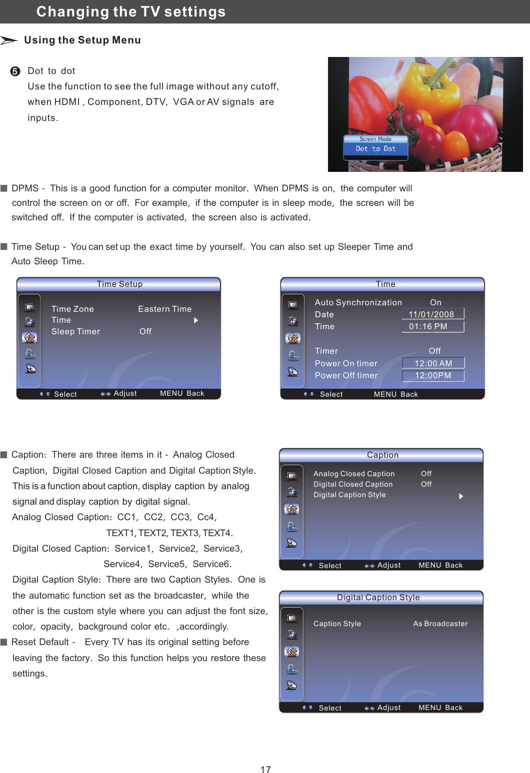 Time SetupTime Zone                   Eastern TimeTimeSleep Timer                 OffSelect  MENU  Back  Adjust  DPMS　－　This　is　a　good　function　for　a　computer　monitor．　When　DPMS　is　on，　the　computer　will　　　　 screen　on　or　off．　For　example，　if　the　computer　is　in　sleep　mode，　the　screen　will　be　control　the　　　 computer　is　activated，　the　screen　also　is　activated．　switched　off．　If　the　  Time　Setup　－　You can set up　the　exact　time　by　yourself．　You　can　also　set　up　Sleeper　Time　and　　　 Sleep　Time．　Auto　Time Select  MENU  BackAuto Synchronization            OnDate                                11/01/2008Time                                01:16 PMTimer                                       OffPower On timer                12:00 AMPower Off timer                12:00PM5Dot　to　dot　Use the function to see the full image without any cutoff, when HDMI , Component, DTV,  VGA or AV signals  are inputs.Changing the TV settings Using the Setup Menu  Caption：　There　are　three　items　in　it　－　Analog　Closed　　　     Caption，　Digital　Closed　Caption　and　Digital　Caption Style．　　     Analog　Closed　Caption：　CC1，　CC2，　CC3，　Cc4，　　　　　　　　　　　　　　　　　　　　　　　　TEXT1，TEXT2，TEXT3，TEXT4．　     Digital　Closed　Caption：　Service1，　Service2，　Service3，　                                        Service4，　Service5，　Service6．　     Digital　Caption　Style：　There　are　two　Caption　Styles．　One　is　　     the　automatic　function　set　as　the　broadcaster，　while　the　     other　is　the　custom　style　where　you　can　adjust　the　font　size，　     color，　opacity，　background　color　etc．，　accordingly.   Reset　Default　－　　Every　TV　has　its　original　setting　before　　     leaving　the　factory．　So　this　function　helps　you　restore　these　　     settings．     This is a function about caption, display　caption　by　analog　　     signal and display　caption　by　digital　signal.Caption Select  MENU  BackAnalog Closed Caption             OffDigital Closed Caption              OffDigital Caption Style  AdjustDigital Caption Style Select  MENU  BackCaption Style                          As Broadcaster  Adjust17